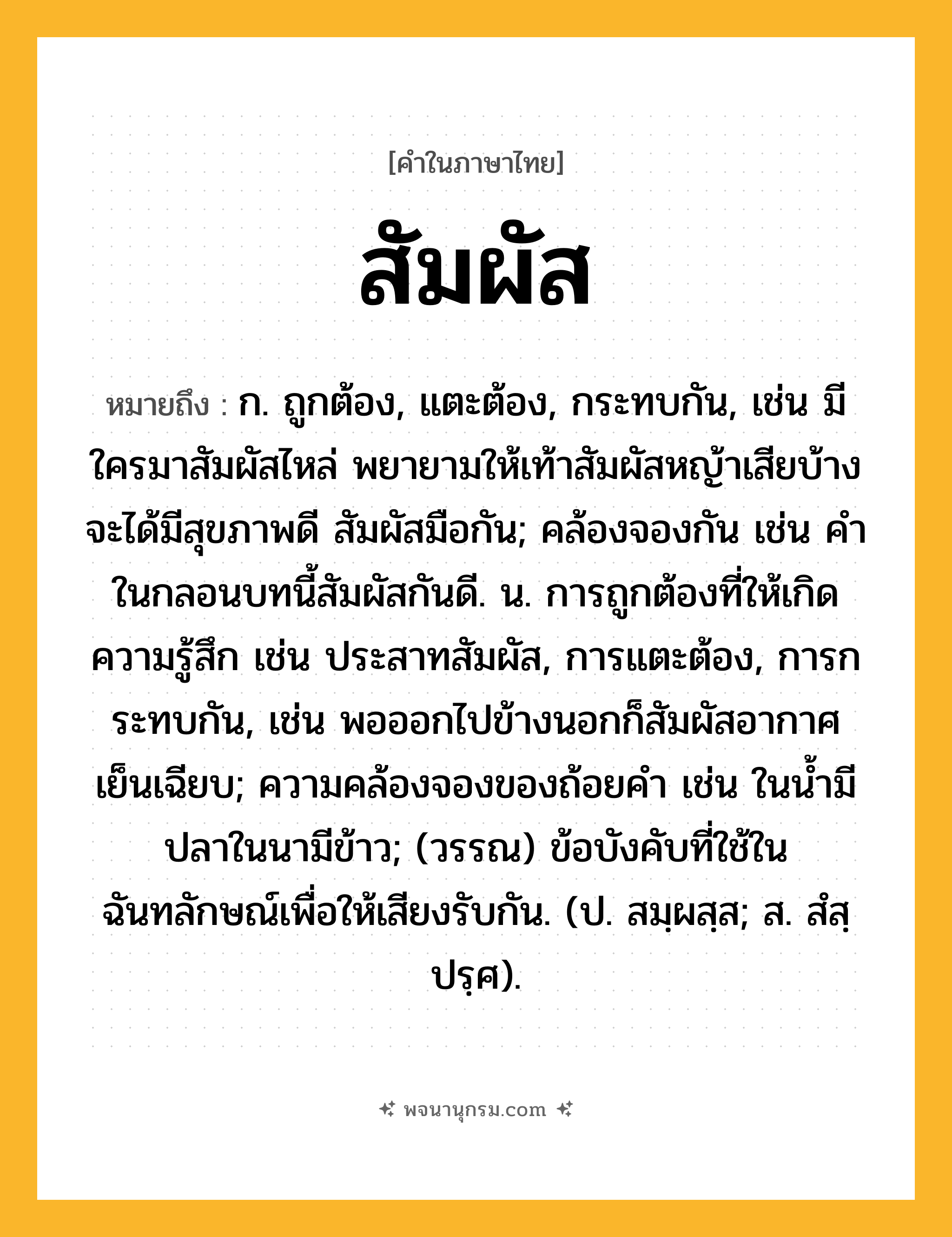 สัมผัส ความหมาย หมายถึงอะไร?, คำในภาษาไทย สัมผัส หมายถึง ก. ถูกต้อง, แตะต้อง, กระทบกัน, เช่น มีใครมาสัมผัสไหล่ พยายามให้เท้าสัมผัสหญ้าเสียบ้าง จะได้มีสุขภาพดี สัมผัสมือกัน; คล้องจองกัน เช่น คําในกลอนบทนี้สัมผัสกันดี. น. การถูกต้องที่ให้เกิดความรู้สึก เช่น ประสาทสัมผัส, การแตะต้อง, การกระทบกัน, เช่น พอออกไปข้างนอกก็สัมผัสอากาศเย็นเฉียบ; ความคล้องจองของถ้อยคํา เช่น ในนํ้ามีปลาในนามีข้าว; (วรรณ) ข้อบังคับที่ใช้ในฉันทลักษณ์เพื่อให้เสียงรับกัน. (ป. สมฺผสฺส; ส. สํสฺปรฺศ).