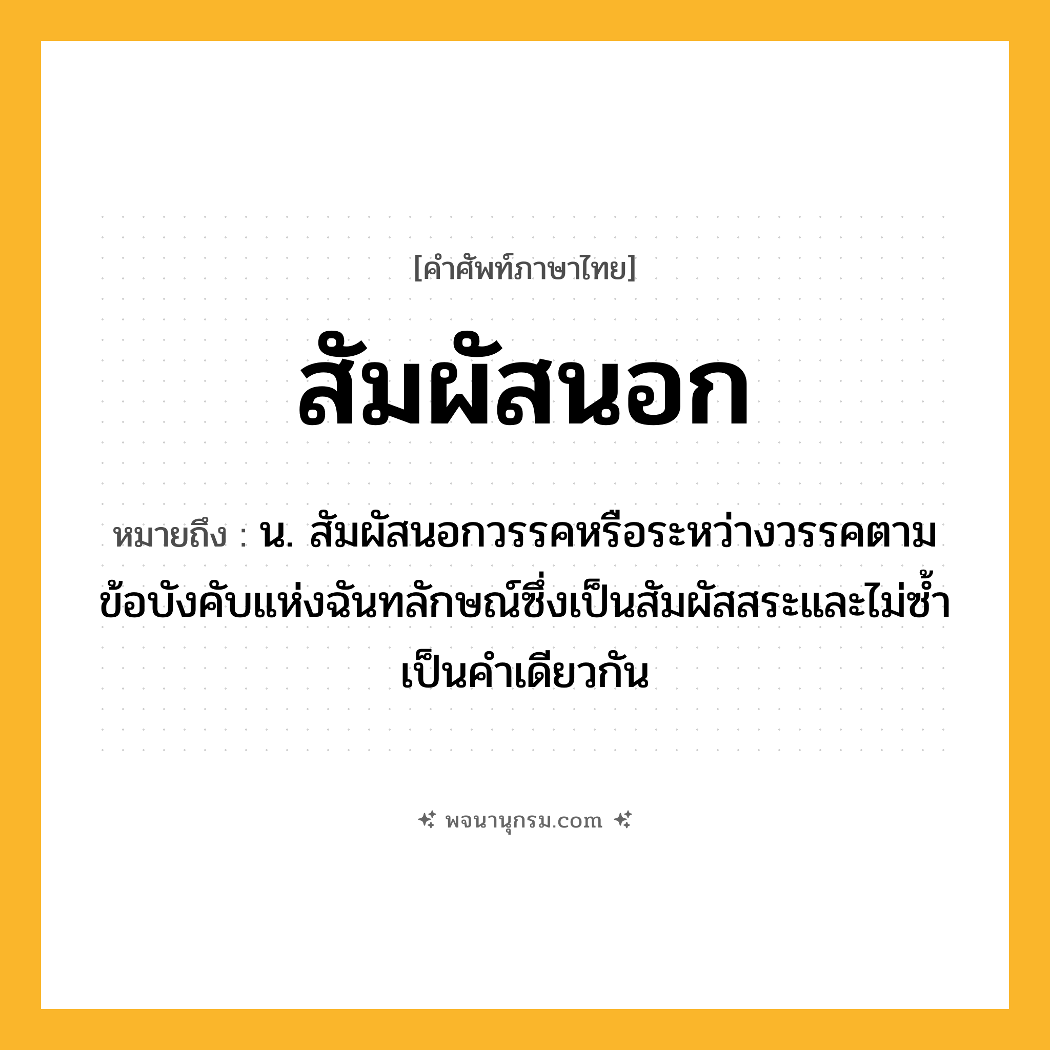สัมผัสนอก ความหมาย หมายถึงอะไร?, คำในภาษาไทย สัมผัสนอก หมายถึง น. สัมผัสนอกวรรคหรือระหว่างวรรคตามข้อบังคับแห่งฉันทลักษณ์ซึ่งเป็นสัมผัสสระและไม่ซ้ำเป็นคำเดียวกัน