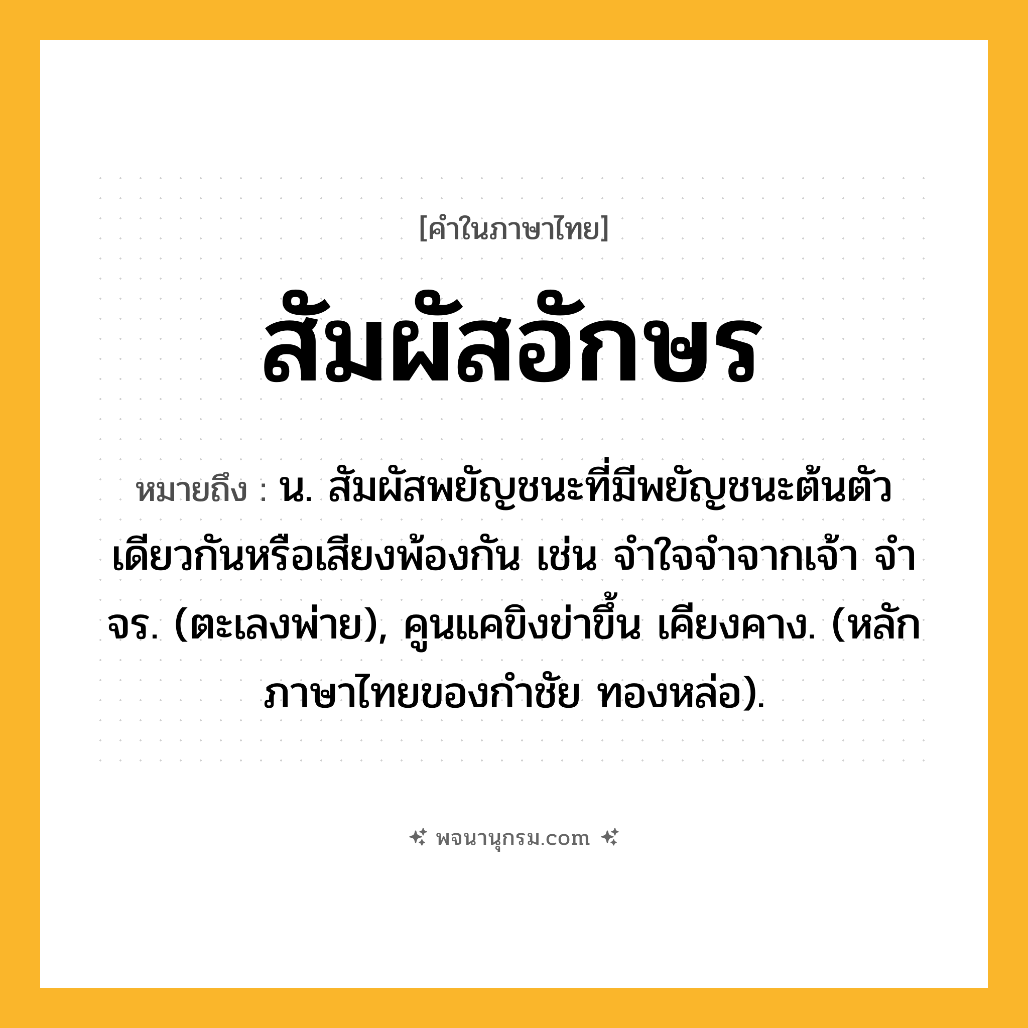 สัมผัสอักษร ความหมาย หมายถึงอะไร?, คำในภาษาไทย สัมผัสอักษร หมายถึง น. สัมผัสพยัญชนะที่มีพยัญชนะต้นตัวเดียวกันหรือเสียงพ้องกัน เช่น จําใจจําจากเจ้า จําจร. (ตะเลงพ่าย), คูนแคขิงข่าขึ้น เคียงคาง. (หลักภาษาไทยของกำชัย ทองหล่อ).