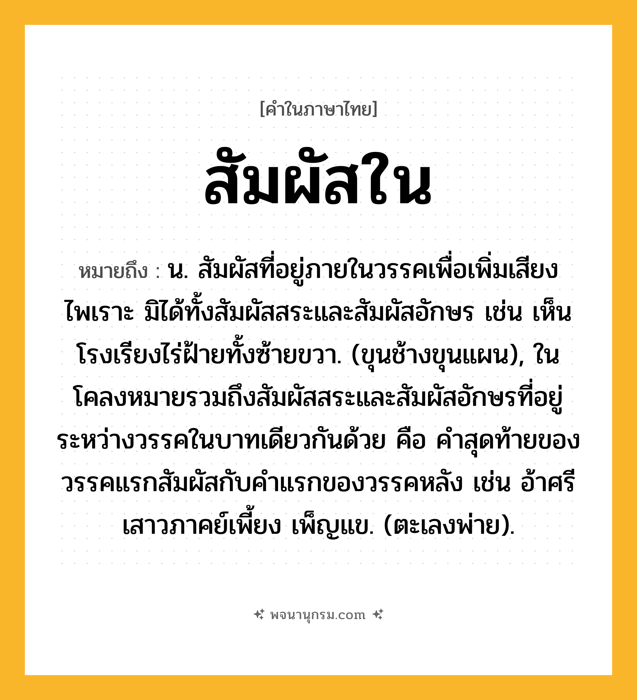 สัมผัสใน ความหมาย หมายถึงอะไร?, คำในภาษาไทย สัมผัสใน หมายถึง น. สัมผัสที่อยู่ภายในวรรคเพื่อเพิ่มเสียงไพเราะ มิได้ทั้งสัมผัสสระและสัมผัสอักษร เช่น เห็นโรงเรียงไร่ฝ้ายทั้งซ้ายขวา. (ขุนช้างขุนแผน), ในโคลงหมายรวมถึงสัมผัสสระและสัมผัสอักษรที่อยู่ระหว่างวรรคในบาทเดียวกันด้วย คือ คำสุดท้ายของวรรคแรกสัมผัสกับคำแรกของวรรคหลัง เช่น อ้าศรีเสาวภาคย์เพี้ยง เพ็ญแข. (ตะเลงพ่าย).