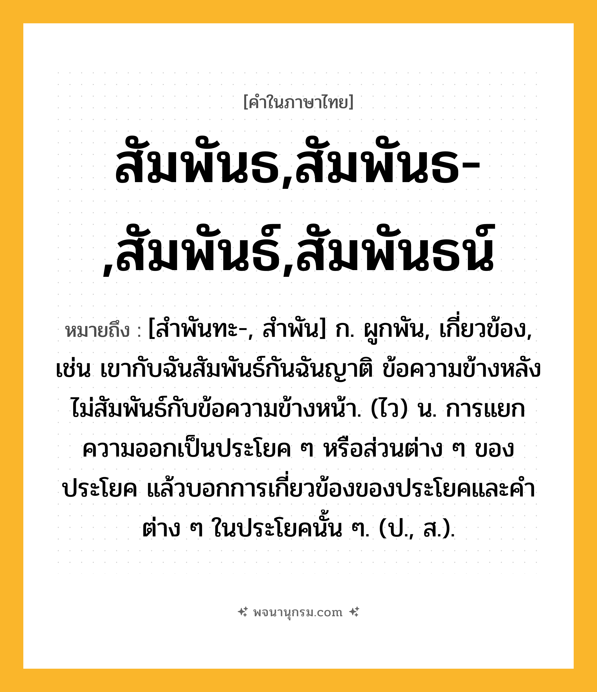 สัมพันธ,สัมพันธ-,สัมพันธ์,สัมพันธน์ ความหมาย หมายถึงอะไร?, คำในภาษาไทย สัมพันธ,สัมพันธ-,สัมพันธ์,สัมพันธน์ หมายถึง [สําพันทะ-, สําพัน] ก. ผูกพัน, เกี่ยวข้อง, เช่น เขากับฉันสัมพันธ์กันฉันญาติ ข้อความข้างหลังไม่สัมพันธ์กับข้อความข้างหน้า. (ไว) น. การแยกความออกเป็นประโยค ๆ หรือส่วนต่าง ๆ ของประโยค แล้วบอกการเกี่ยวข้องของประโยคและคำต่าง ๆ ในประโยคนั้น ๆ. (ป., ส.).