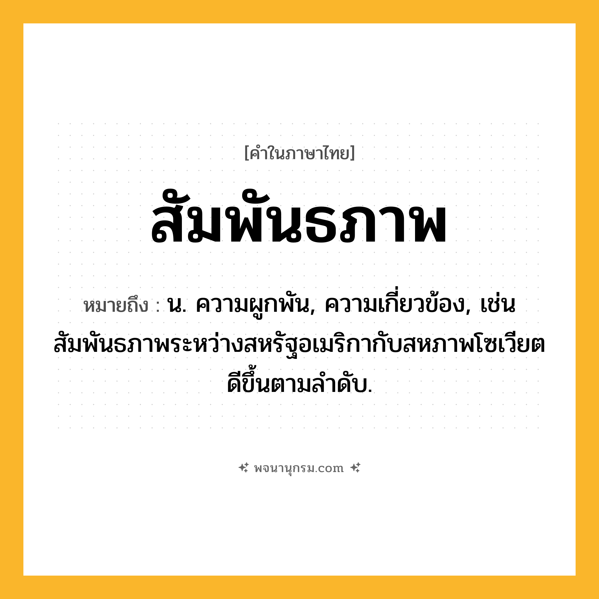 สัมพันธภาพ ความหมาย หมายถึงอะไร?, คำในภาษาไทย สัมพันธภาพ หมายถึง น. ความผูกพัน, ความเกี่ยวข้อง, เช่น สัมพันธภาพระหว่างสหรัฐอเมริกากับสหภาพโซเวียตดีขึ้นตามลำดับ.