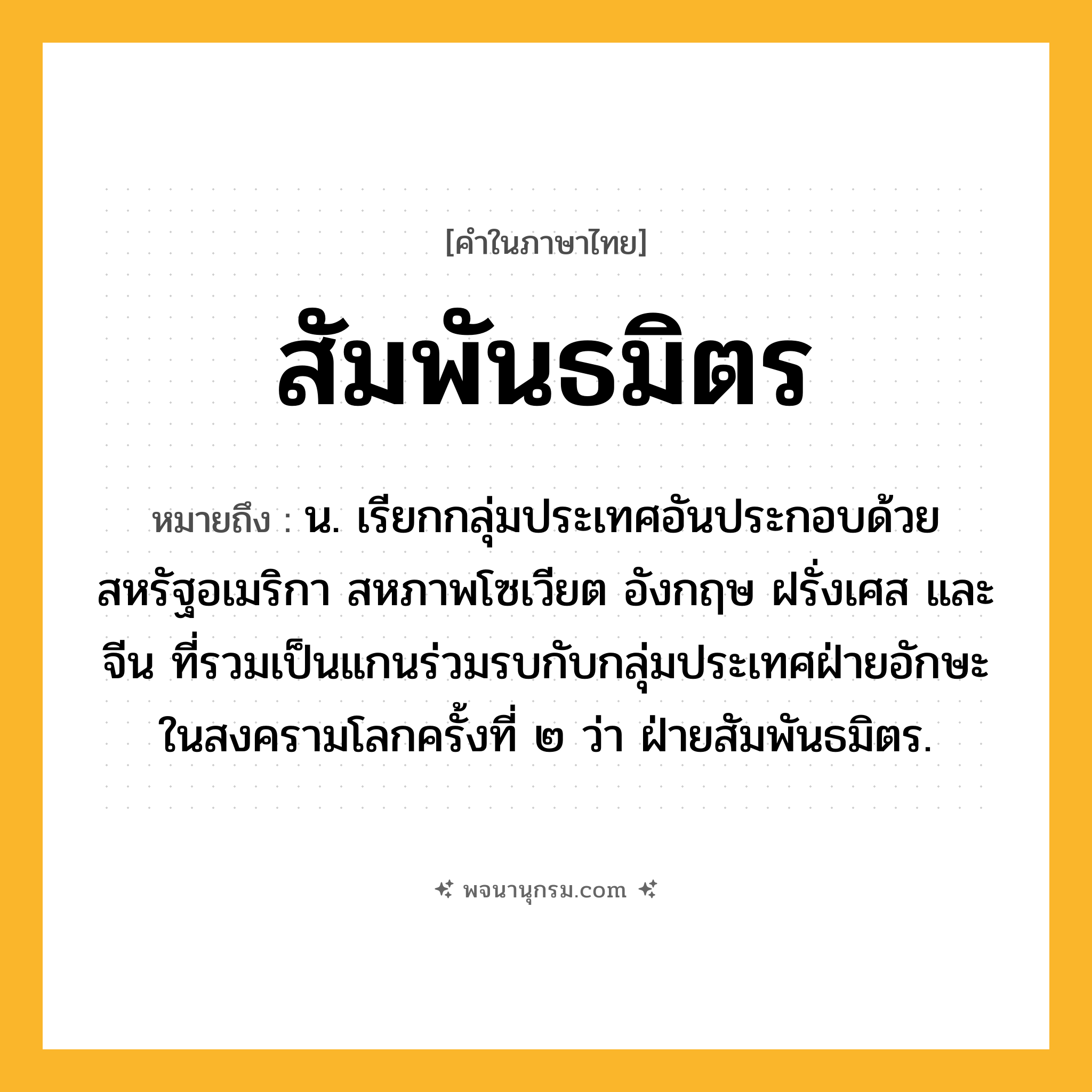 สัมพันธมิตร ความหมาย หมายถึงอะไร?, คำในภาษาไทย สัมพันธมิตร หมายถึง น. เรียกกลุ่มประเทศอันประกอบด้วยสหรัฐอเมริกา สหภาพโซเวียต อังกฤษ ฝรั่งเศส และจีน ที่รวมเป็นแกนร่วมรบกับกลุ่มประเทศฝ่ายอักษะในสงครามโลกครั้งที่ ๒ ว่า ฝ่ายสัมพันธมิตร.