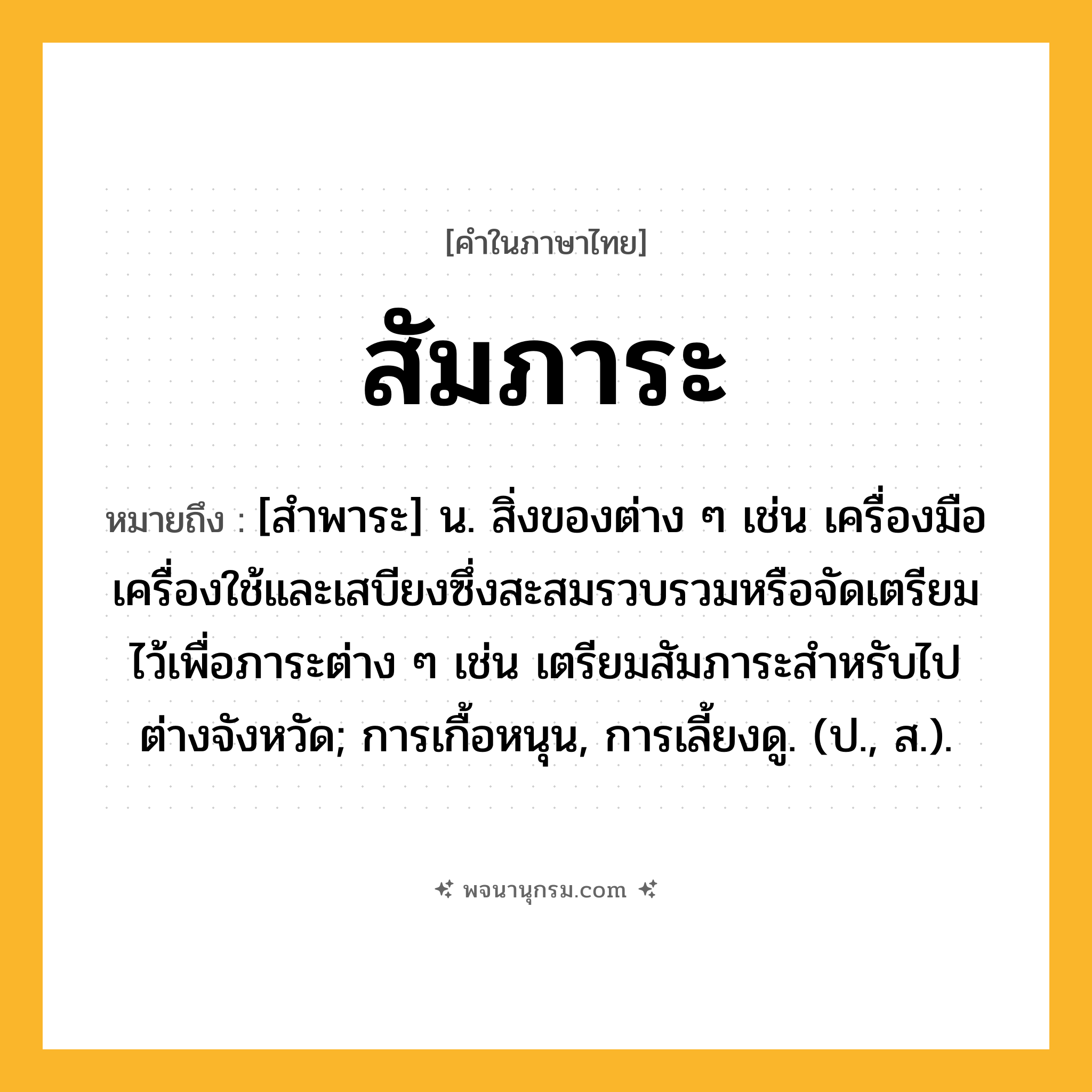 สัมภาระ ความหมาย หมายถึงอะไร?, คำในภาษาไทย สัมภาระ หมายถึง [สำพาระ] น. สิ่งของต่าง ๆ เช่น เครื่องมือเครื่องใช้และเสบียงซึ่งสะสมรวบรวมหรือจัดเตรียมไว้เพื่อภาระต่าง ๆ เช่น เตรียมสัมภาระสำหรับไปต่างจังหวัด; การเกื้อหนุน, การเลี้ยงดู. (ป., ส.).