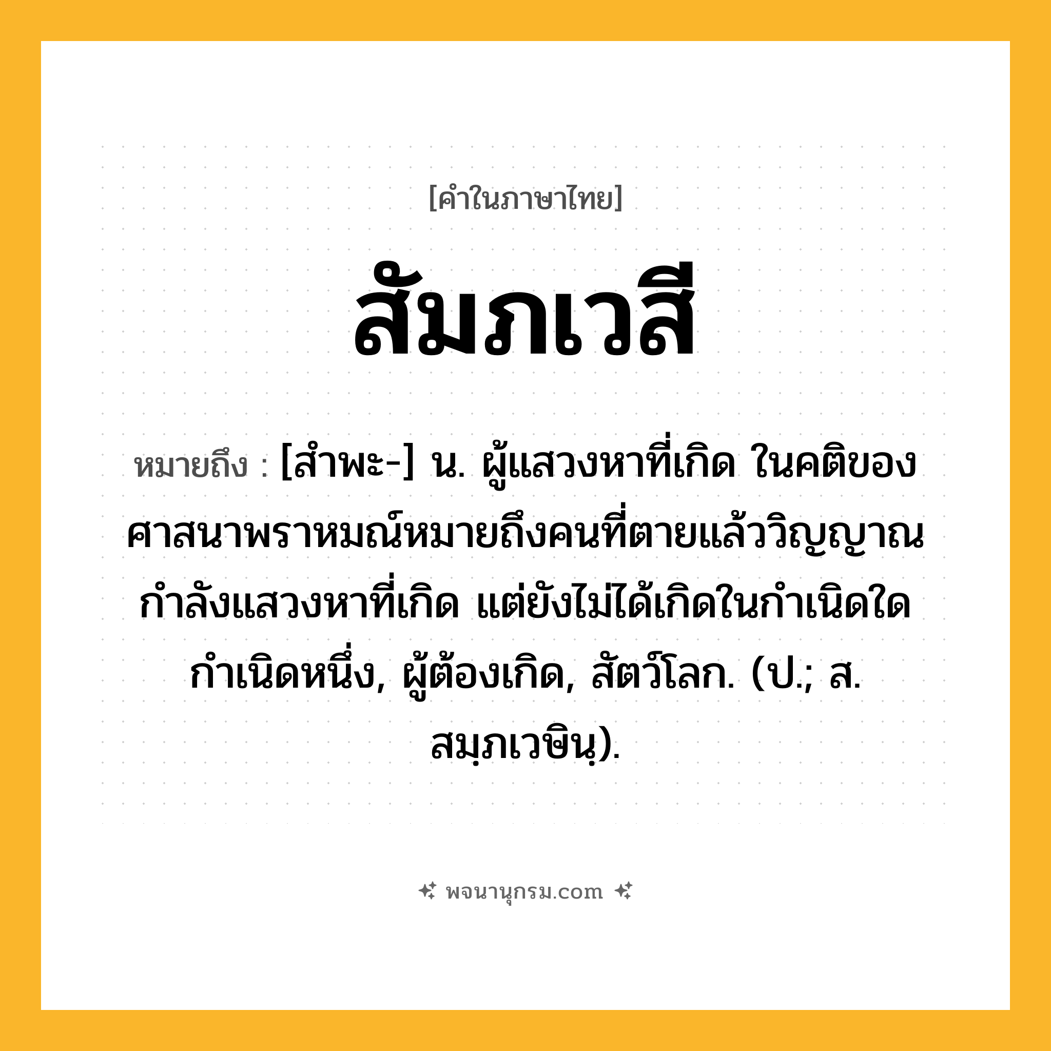 สัมภเวสี ความหมาย หมายถึงอะไร?, คำในภาษาไทย สัมภเวสี หมายถึง [สำพะ-] น. ผู้แสวงหาที่เกิด ในคติของศาสนาพราหมณ์หมายถึงคนที่ตายแล้ววิญญาณกำลังแสวงหาที่เกิด แต่ยังไม่ได้เกิดในกำเนิดใดกำเนิดหนึ่ง, ผู้ต้องเกิด, สัตว์โลก. (ป.; ส. สมฺภเวษินฺ).