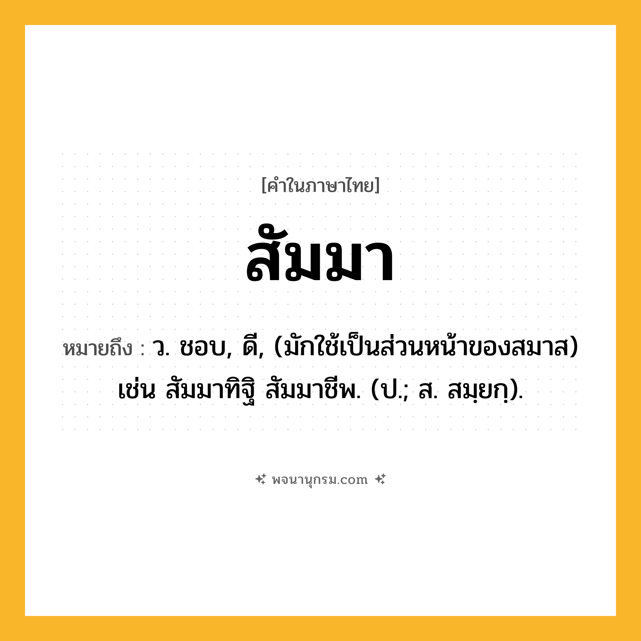 สัมมา ความหมาย หมายถึงอะไร?, คำในภาษาไทย สัมมา หมายถึง ว. ชอบ, ดี, (มักใช้เป็นส่วนหน้าของสมาส) เช่น สัมมาทิฐิ สัมมาชีพ. (ป.; ส. สมฺยกฺ).