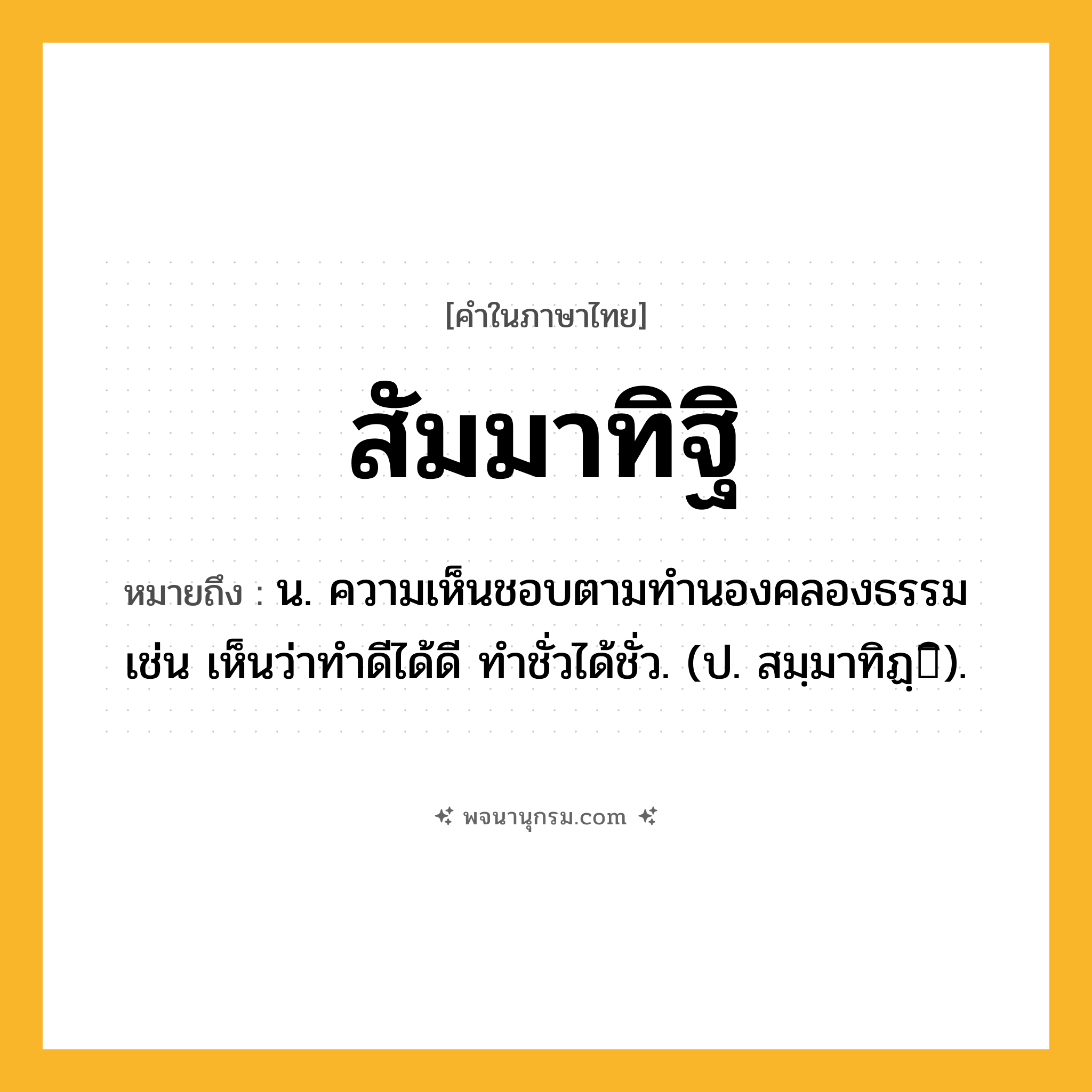 สัมมาทิฐิ ความหมาย หมายถึงอะไร?, คำในภาษาไทย สัมมาทิฐิ หมายถึง น. ความเห็นชอบตามทํานองคลองธรรม เช่น เห็นว่าทำดีได้ดี ทำชั่วได้ชั่ว. (ป. สมฺมาทิฏฺิ).
