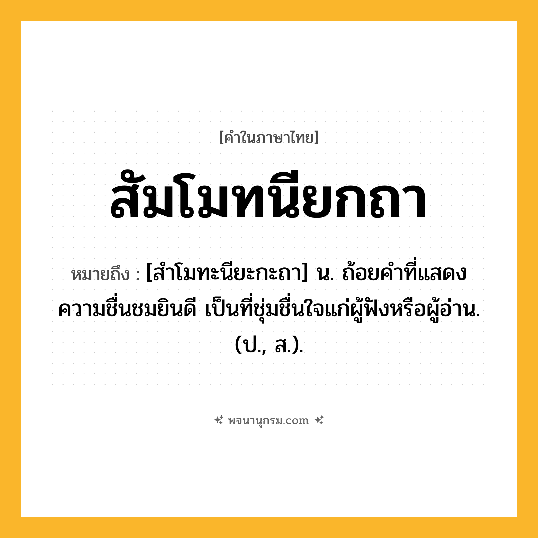 สัมโมทนียกถา ความหมาย หมายถึงอะไร?, คำในภาษาไทย สัมโมทนียกถา หมายถึง [สำโมทะนียะกะถา] น. ถ้อยคําที่แสดงความชื่นชมยินดี เป็นที่ชุ่มชื่นใจแก่ผู้ฟังหรือผู้อ่าน. (ป., ส.).