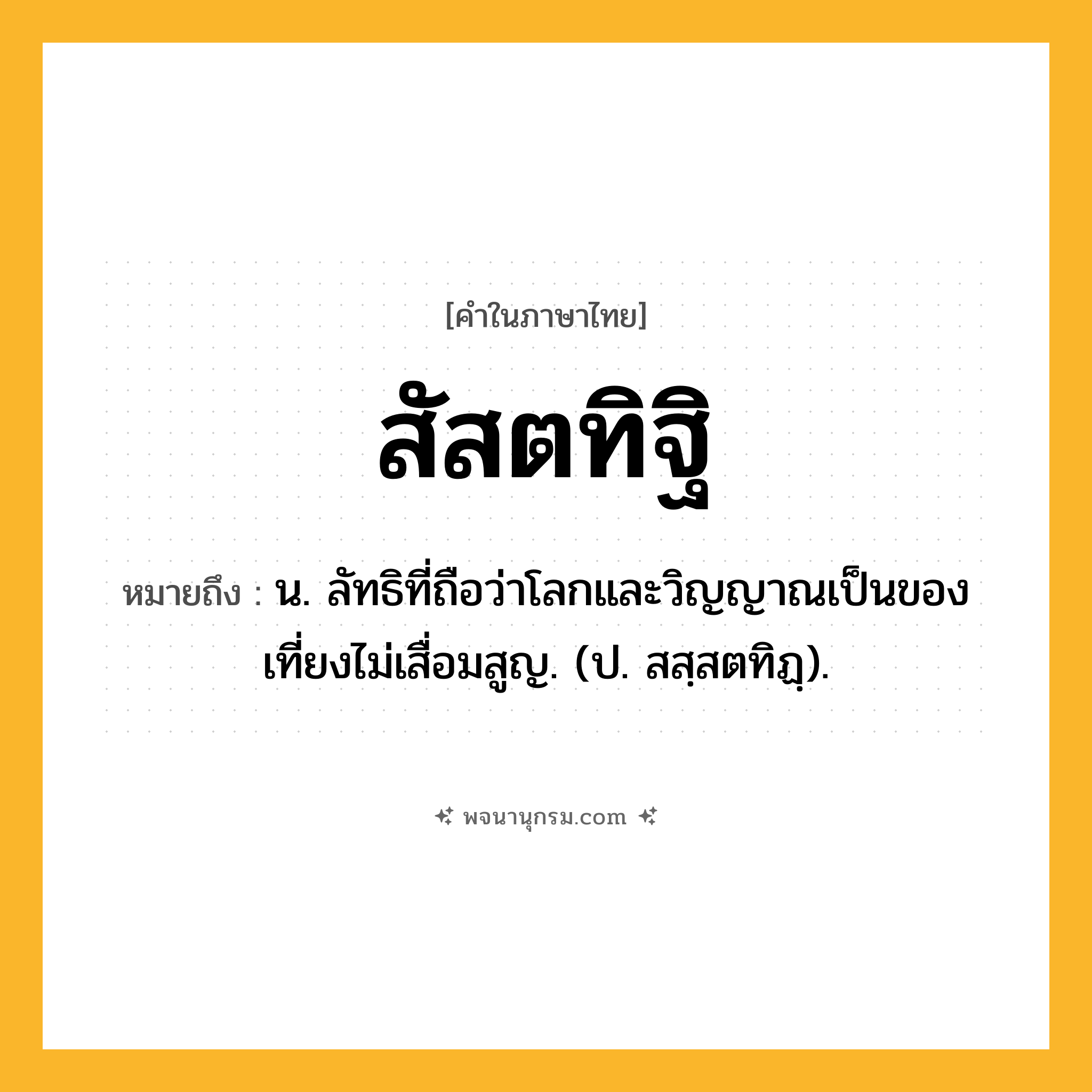 สัสตทิฐิ ความหมาย หมายถึงอะไร?, คำในภาษาไทย สัสตทิฐิ หมายถึง น. ลัทธิที่ถือว่าโลกและวิญญาณเป็นของเที่ยงไม่เสื่อมสูญ. (ป. สสฺสตทิฏฺ).
