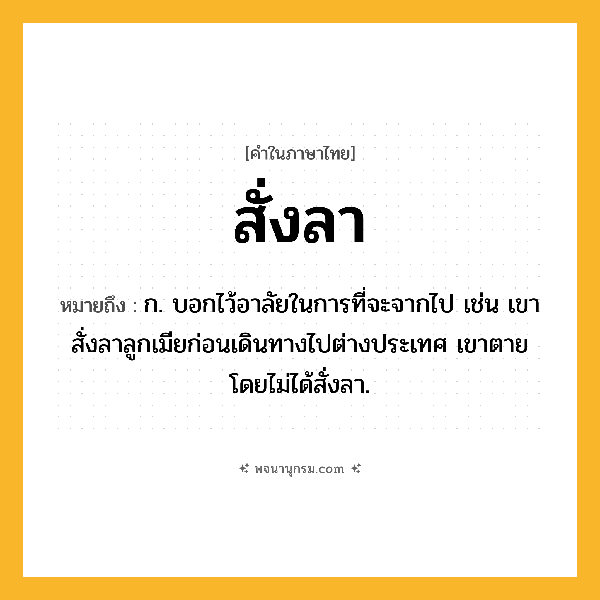 สั่งลา ความหมาย หมายถึงอะไร?, คำในภาษาไทย สั่งลา หมายถึง ก. บอกไว้อาลัยในการที่จะจากไป เช่น เขาสั่งลาลูกเมียก่อนเดินทางไปต่างประเทศ เขาตายโดยไม่ได้สั่งลา.