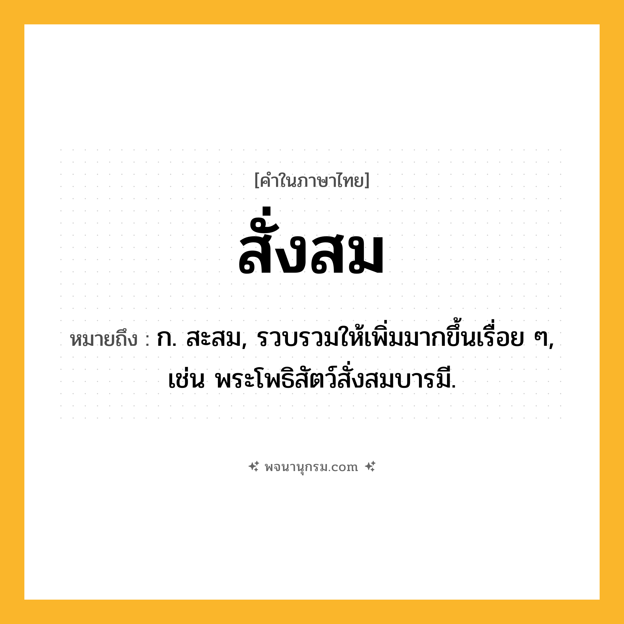 สั่งสม ความหมาย หมายถึงอะไร?, คำในภาษาไทย สั่งสม หมายถึง ก. สะสม, รวบรวมให้เพิ่มมากขึ้นเรื่อย ๆ, เช่น พระโพธิสัตว์สั่งสมบารมี.