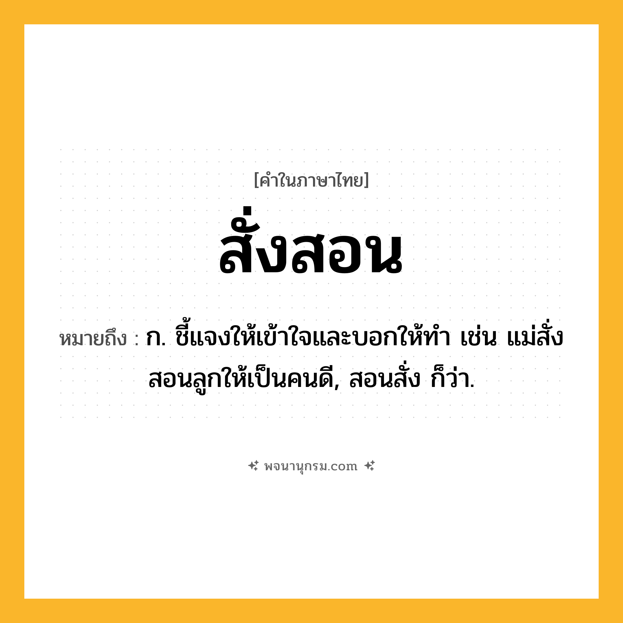 สั่งสอน ความหมาย หมายถึงอะไร?, คำในภาษาไทย สั่งสอน หมายถึง ก. ชี้แจงให้เข้าใจและบอกให้ทํา เช่น แม่สั่งสอนลูกให้เป็นคนดี, สอนสั่ง ก็ว่า.