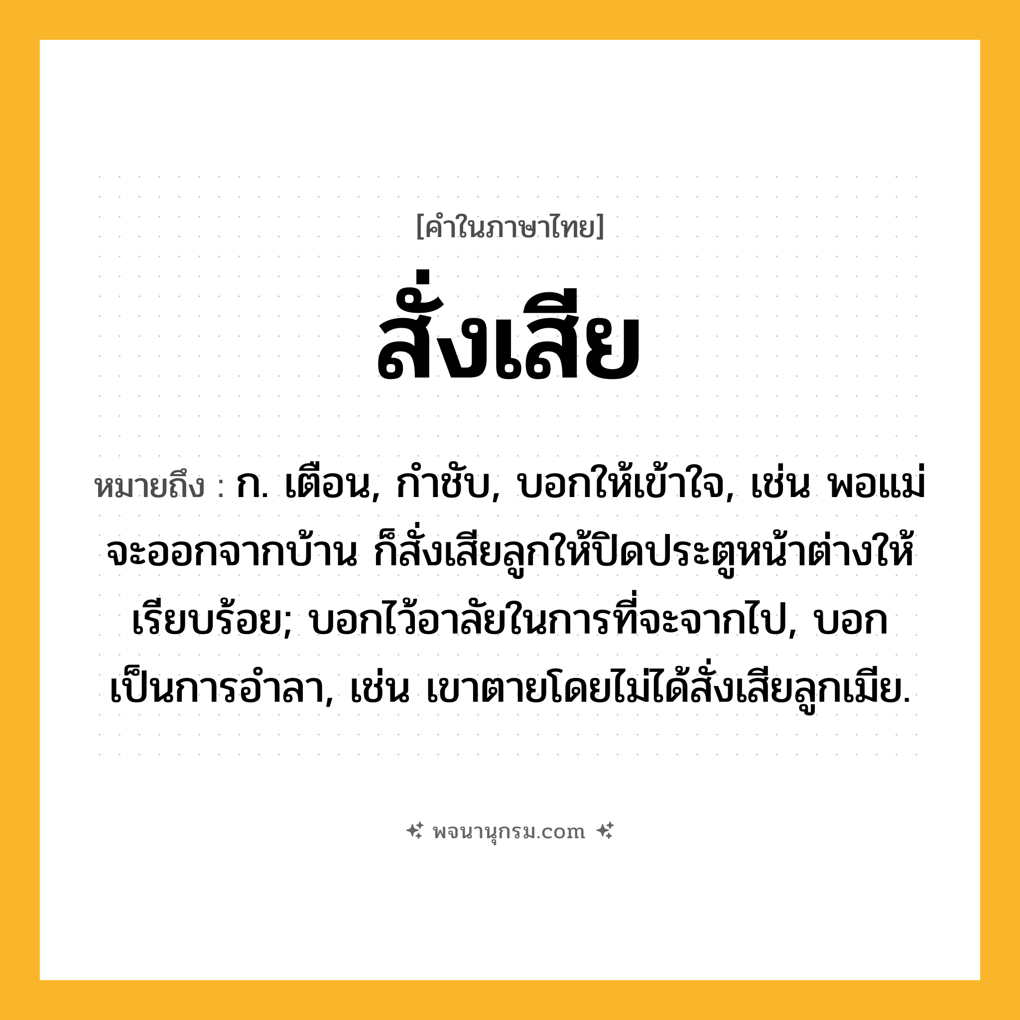 สั่งเสีย ความหมาย หมายถึงอะไร?, คำในภาษาไทย สั่งเสีย หมายถึง ก. เตือน, กําชับ, บอกให้เข้าใจ, เช่น พอแม่จะออกจากบ้าน ก็สั่งเสียลูกให้ปิดประตูหน้าต่างให้เรียบร้อย; บอกไว้อาลัยในการที่จะจากไป, บอกเป็นการอำลา, เช่น เขาตายโดยไม่ได้สั่งเสียลูกเมีย.