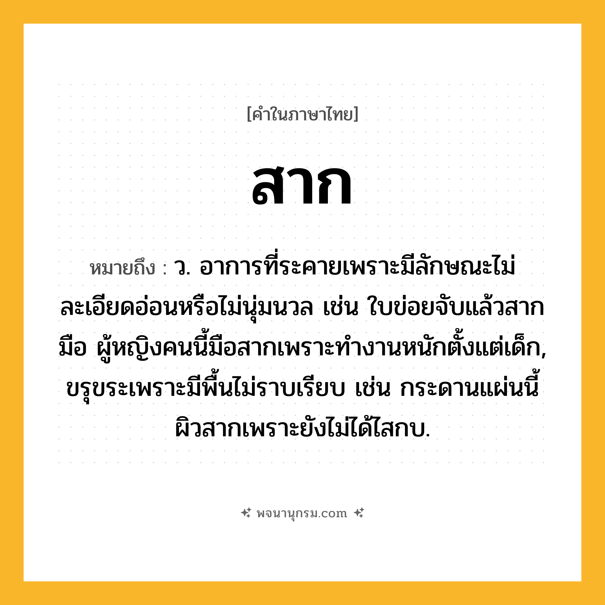 สาก ความหมาย หมายถึงอะไร?, คำในภาษาไทย สาก หมายถึง ว. อาการที่ระคายเพราะมีลักษณะไม่ละเอียดอ่อนหรือไม่นุ่มนวล เช่น ใบข่อยจับแล้วสากมือ ผู้หญิงคนนี้มือสากเพราะทำงานหนักตั้งแต่เด็ก, ขรุขระเพราะมีพื้นไม่ราบเรียบ เช่น กระดานแผ่นนี้ผิวสากเพราะยังไม่ได้ไสกบ.