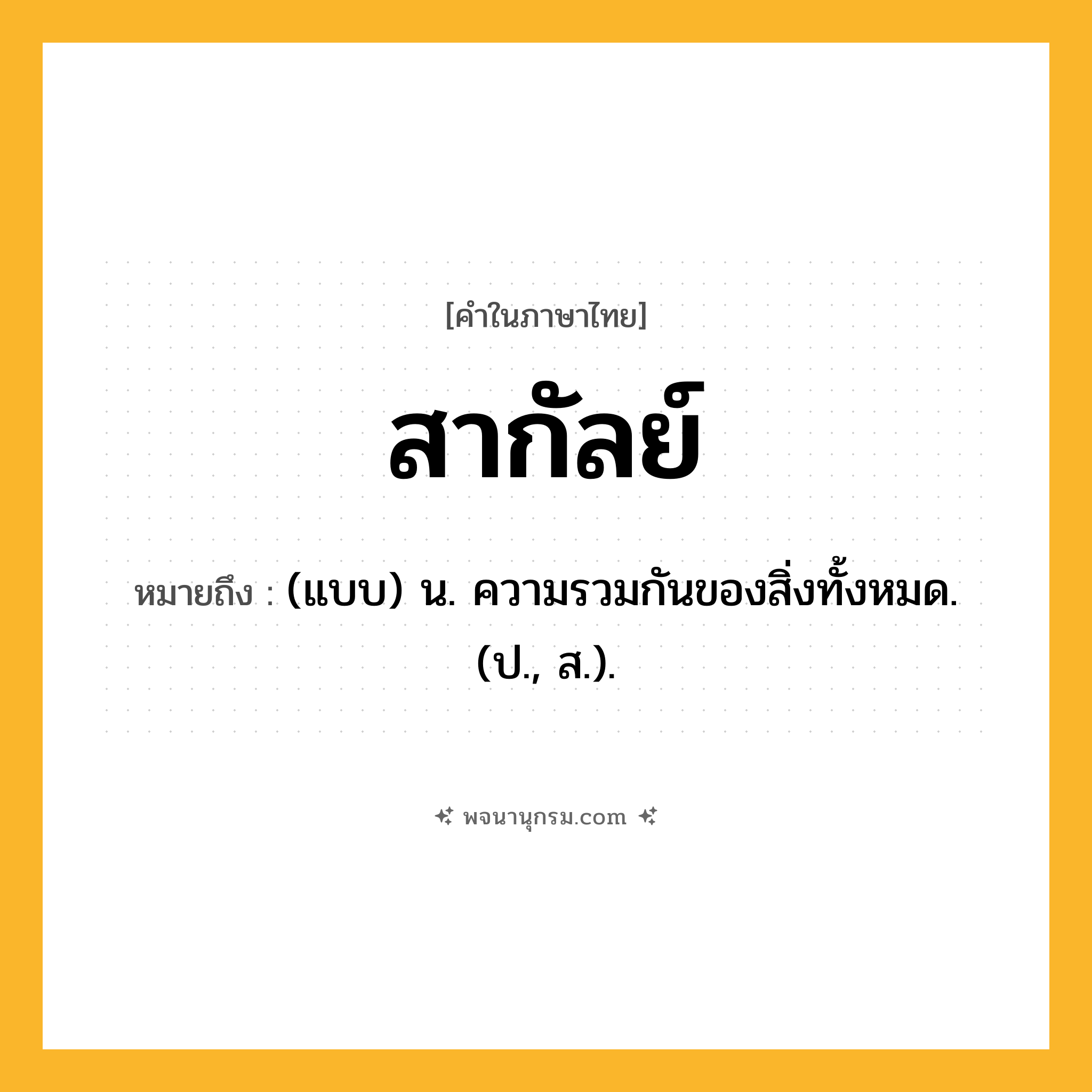 สากัลย์ ความหมาย หมายถึงอะไร?, คำในภาษาไทย สากัลย์ หมายถึง (แบบ) น. ความรวมกันของสิ่งทั้งหมด. (ป., ส.).
