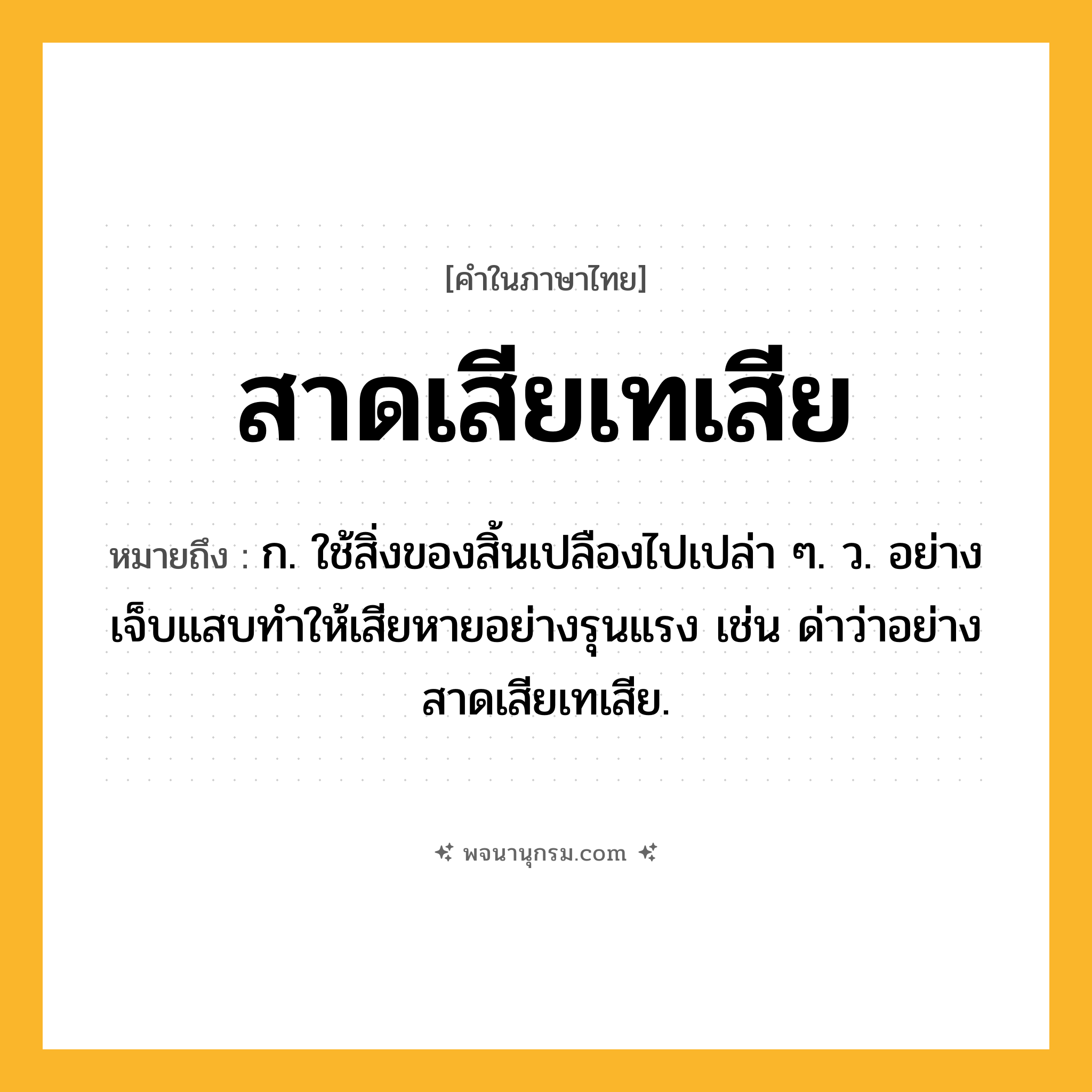 สาดเสียเทเสีย ความหมาย หมายถึงอะไร?, คำในภาษาไทย สาดเสียเทเสีย หมายถึง ก. ใช้สิ่งของสิ้นเปลืองไปเปล่า ๆ. ว. อย่างเจ็บแสบทําให้เสียหายอย่างรุนแรง เช่น ด่าว่าอย่างสาดเสียเทเสีย.