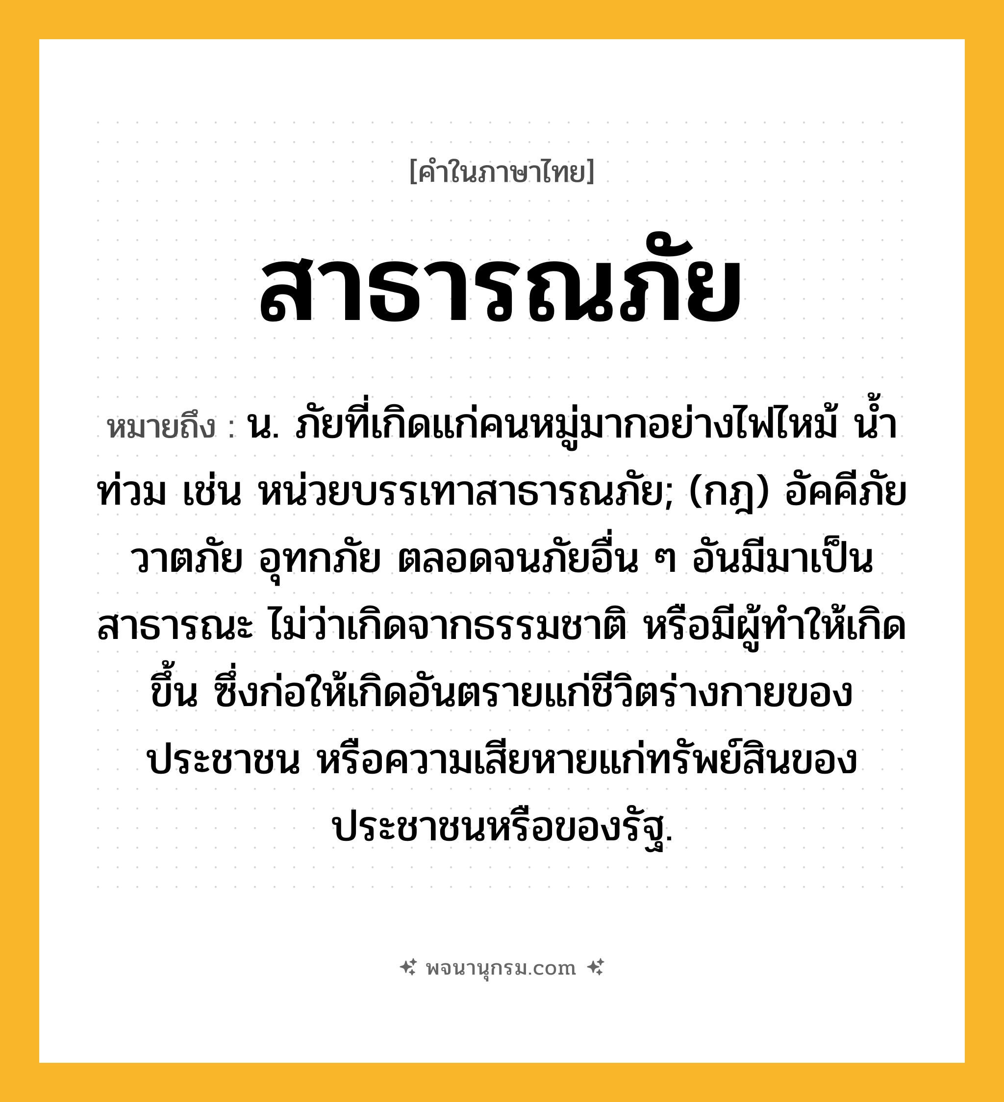 สาธารณภัย ความหมาย หมายถึงอะไร?, คำในภาษาไทย สาธารณภัย หมายถึง น. ภัยที่เกิดแก่คนหมู่มากอย่างไฟไหม้ น้ำท่วม เช่น หน่วยบรรเทาสาธารณภัย; (กฎ) อัคคีภัย วาตภัย อุทกภัย ตลอดจนภัยอื่น ๆ อันมีมาเป็นสาธารณะ ไม่ว่าเกิดจากธรรมชาติ หรือมีผู้ทําให้เกิดขึ้น ซึ่งก่อให้เกิดอันตรายแก่ชีวิตร่างกายของประชาชน หรือความเสียหายแก่ทรัพย์สินของประชาชนหรือของรัฐ.