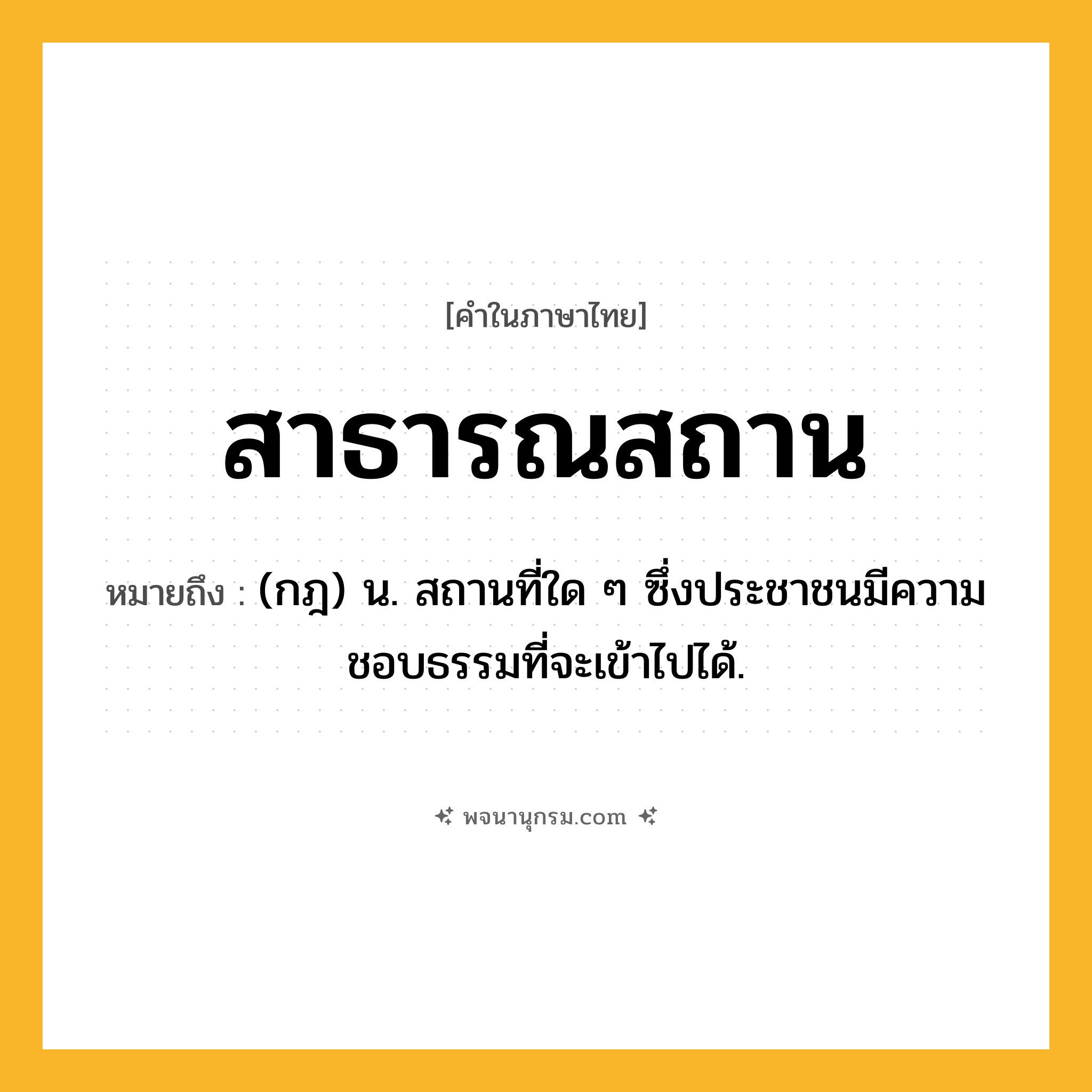 สาธารณสถาน ความหมาย หมายถึงอะไร?, คำในภาษาไทย สาธารณสถาน หมายถึง (กฎ) น. สถานที่ใด ๆ ซึ่งประชาชนมีความชอบธรรมที่จะเข้าไปได้.