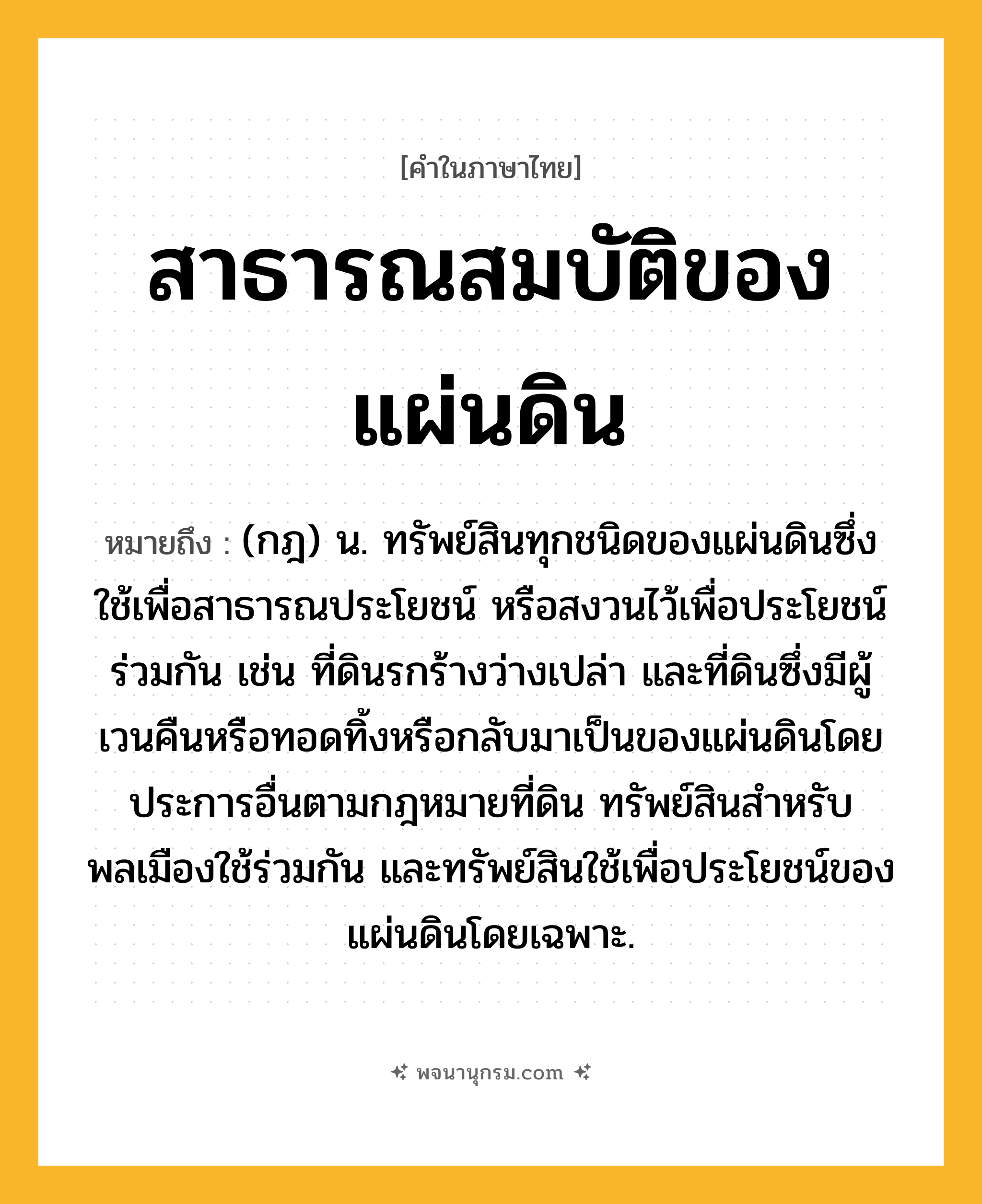 สาธารณสมบัติของแผ่นดิน ความหมาย หมายถึงอะไร?, คำในภาษาไทย สาธารณสมบัติของแผ่นดิน หมายถึง (กฎ) น. ทรัพย์สินทุกชนิดของแผ่นดินซึ่งใช้เพื่อสาธารณประโยชน์ หรือสงวนไว้เพื่อประโยชน์ร่วมกัน เช่น ที่ดินรกร้างว่างเปล่า และที่ดินซึ่งมีผู้เวนคืนหรือทอดทิ้งหรือกลับมาเป็นของแผ่นดินโดยประการอื่นตามกฎหมายที่ดิน ทรัพย์สินสําหรับพลเมืองใช้ร่วมกัน และทรัพย์สินใช้เพื่อประโยชน์ของแผ่นดินโดยเฉพาะ.