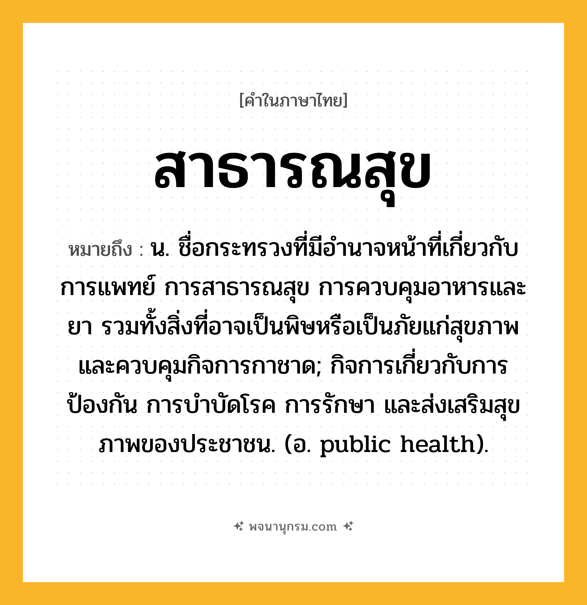 สาธารณสุข ความหมาย หมายถึงอะไร?, คำในภาษาไทย สาธารณสุข หมายถึง น. ชื่อกระทรวงที่มีอํานาจหน้าที่เกี่ยวกับการแพทย์ การสาธารณสุข การควบคุมอาหารและยา รวมทั้งสิ่งที่อาจเป็นพิษหรือเป็นภัยแก่สุขภาพ และควบคุมกิจการกาชาด; กิจการเกี่ยวกับการป้องกัน การบําบัดโรค การรักษา และส่งเสริมสุขภาพของประชาชน. (อ. public health).