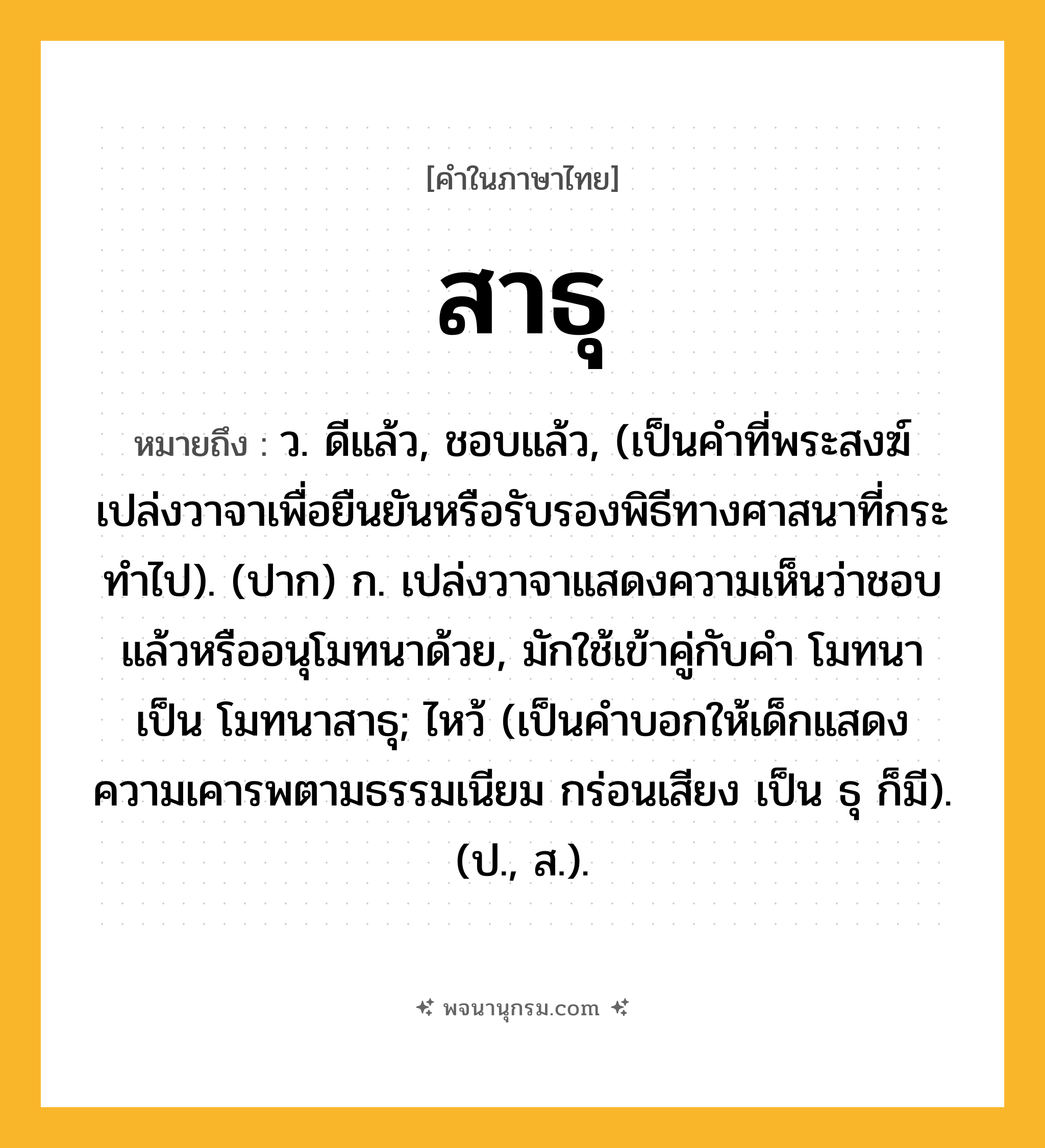 สาธุ ความหมาย หมายถึงอะไร?, คำในภาษาไทย สาธุ หมายถึง ว. ดีแล้ว, ชอบแล้ว, (เป็นคําที่พระสงฆ์เปล่งวาจาเพื่อยืนยันหรือรับรองพิธีทางศาสนาที่กระทําไป). (ปาก) ก. เปล่งวาจาแสดงความเห็นว่าชอบแล้วหรืออนุโมทนาด้วย, มักใช้เข้าคู่กับคำ โมทนา เป็น โมทนาสาธุ; ไหว้ (เป็นคําบอกให้เด็กแสดงความเคารพตามธรรมเนียม กร่อนเสียง เป็น ธุ ก็มี). (ป., ส.).