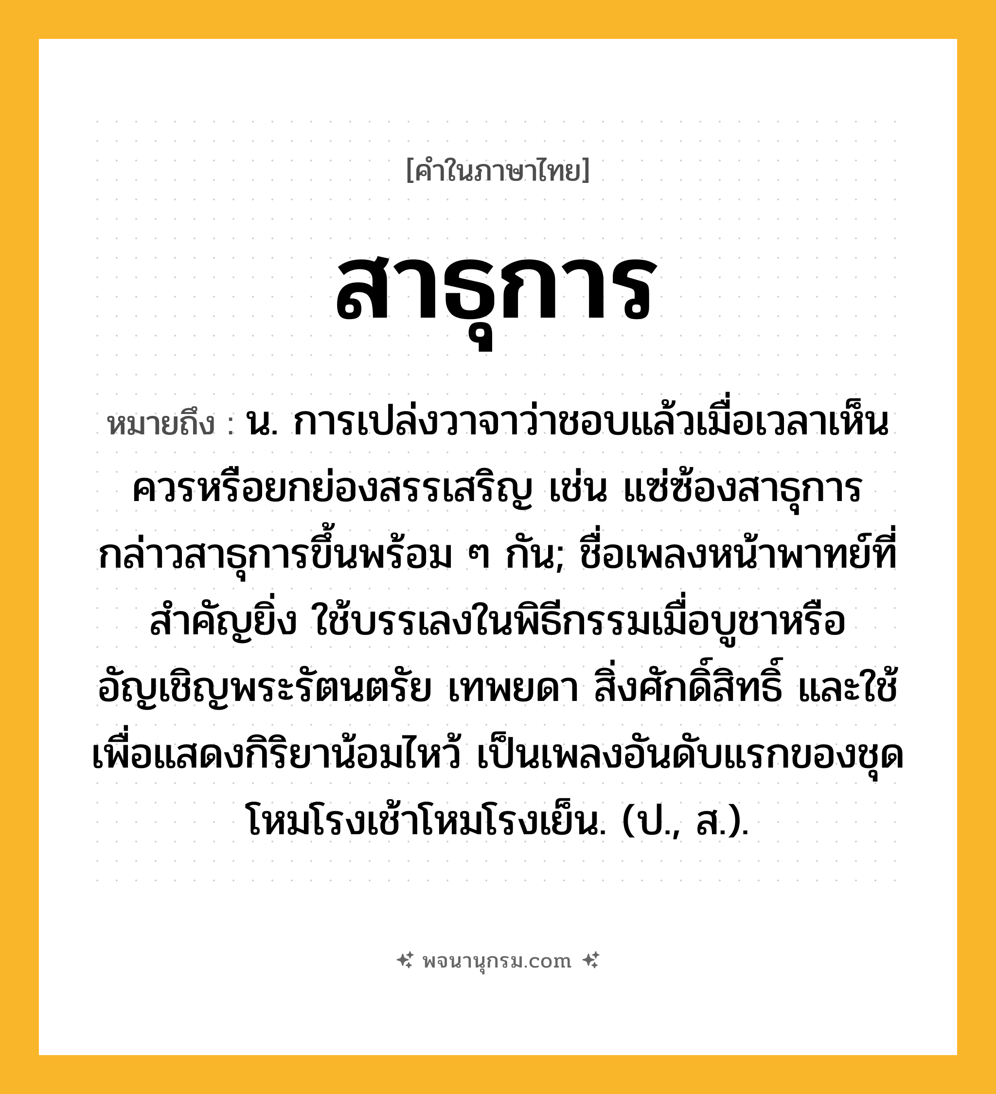 สาธุการ ความหมาย หมายถึงอะไร?, คำในภาษาไทย สาธุการ หมายถึง น. การเปล่งวาจาว่าชอบแล้วเมื่อเวลาเห็นควรหรือยกย่องสรรเสริญ เช่น แซ่ซ้องสาธุการ กล่าวสาธุการขึ้นพร้อม ๆ กัน; ชื่อเพลงหน้าพาทย์ที่สําคัญยิ่ง ใช้บรรเลงในพิธีกรรมเมื่อบูชาหรืออัญเชิญพระรัตนตรัย เทพยดา สิ่งศักดิ์สิทธิ์ และใช้เพื่อแสดงกิริยาน้อมไหว้ เป็นเพลงอันดับแรกของชุดโหมโรงเช้าโหมโรงเย็น. (ป., ส.).