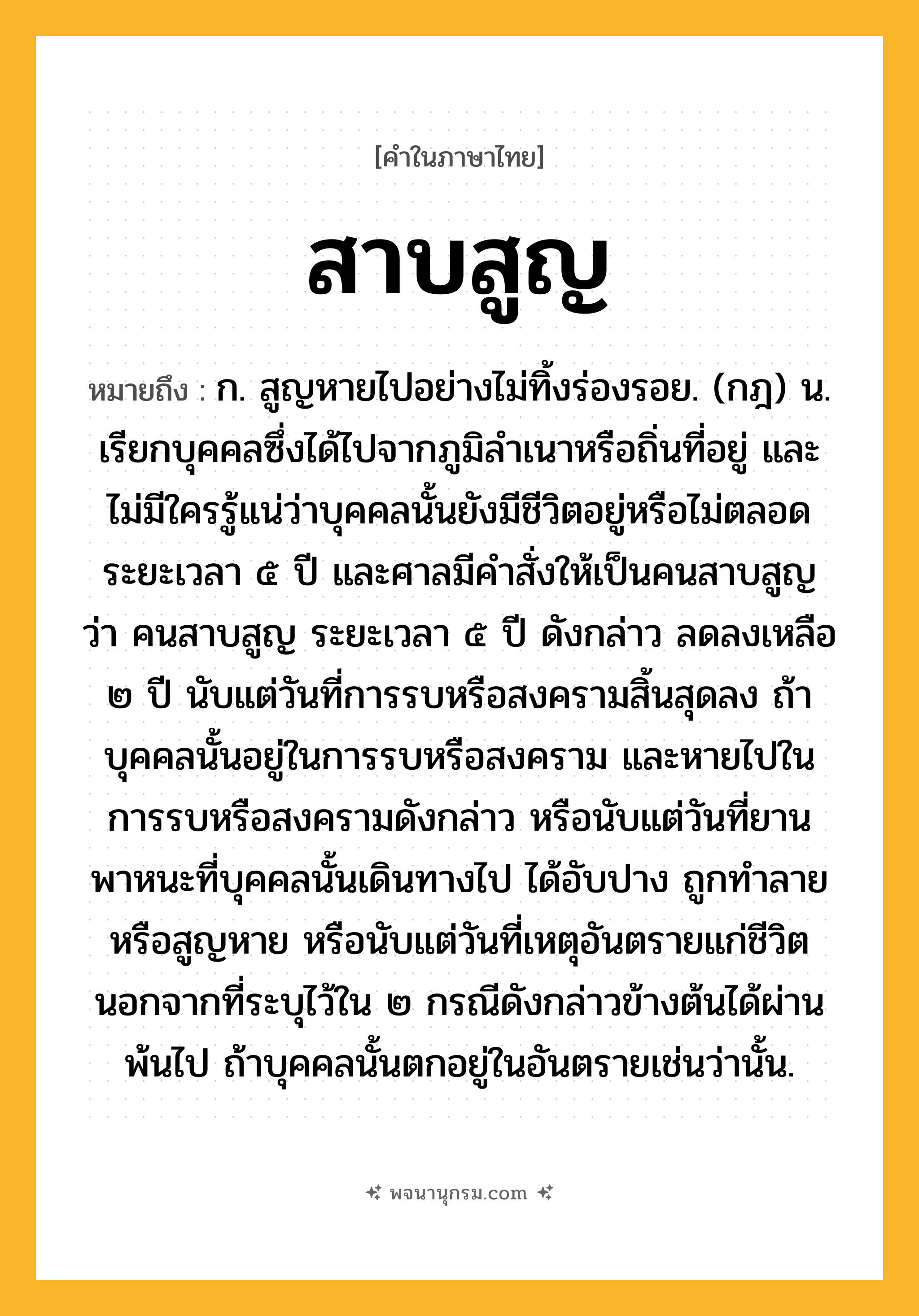 สาบสูญ ความหมาย หมายถึงอะไร?, คำในภาษาไทย สาบสูญ หมายถึง ก. สูญหายไปอย่างไม่ทิ้งร่องรอย. (กฎ) น. เรียกบุคคลซึ่งได้ไปจากภูมิลําเนาหรือถิ่นที่อยู่ และไม่มีใครรู้แน่ว่าบุคคลนั้นยังมีชีวิตอยู่หรือไม่ตลอดระยะเวลา ๕ ปี และศาลมีคําสั่งให้เป็นคนสาบสูญ ว่า คนสาบสูญ ระยะเวลา ๕ ปี ดังกล่าว ลดลงเหลือ ๒ ปี นับแต่วันที่การรบหรือสงครามสิ้นสุดลง ถ้าบุคคลนั้นอยู่ในการรบหรือสงคราม และหายไปในการรบหรือสงครามดังกล่าว หรือนับแต่วันที่ยานพาหนะที่บุคคลนั้นเดินทางไป ได้อับปาง ถูกทำลายหรือสูญหาย หรือนับแต่วันที่เหตุอันตรายแก่ชีวิต นอกจากที่ระบุไว้ใน ๒ กรณีดังกล่าวข้างต้นได้ผ่านพ้นไป ถ้าบุคคลนั้นตกอยู่ในอันตรายเช่นว่านั้น.