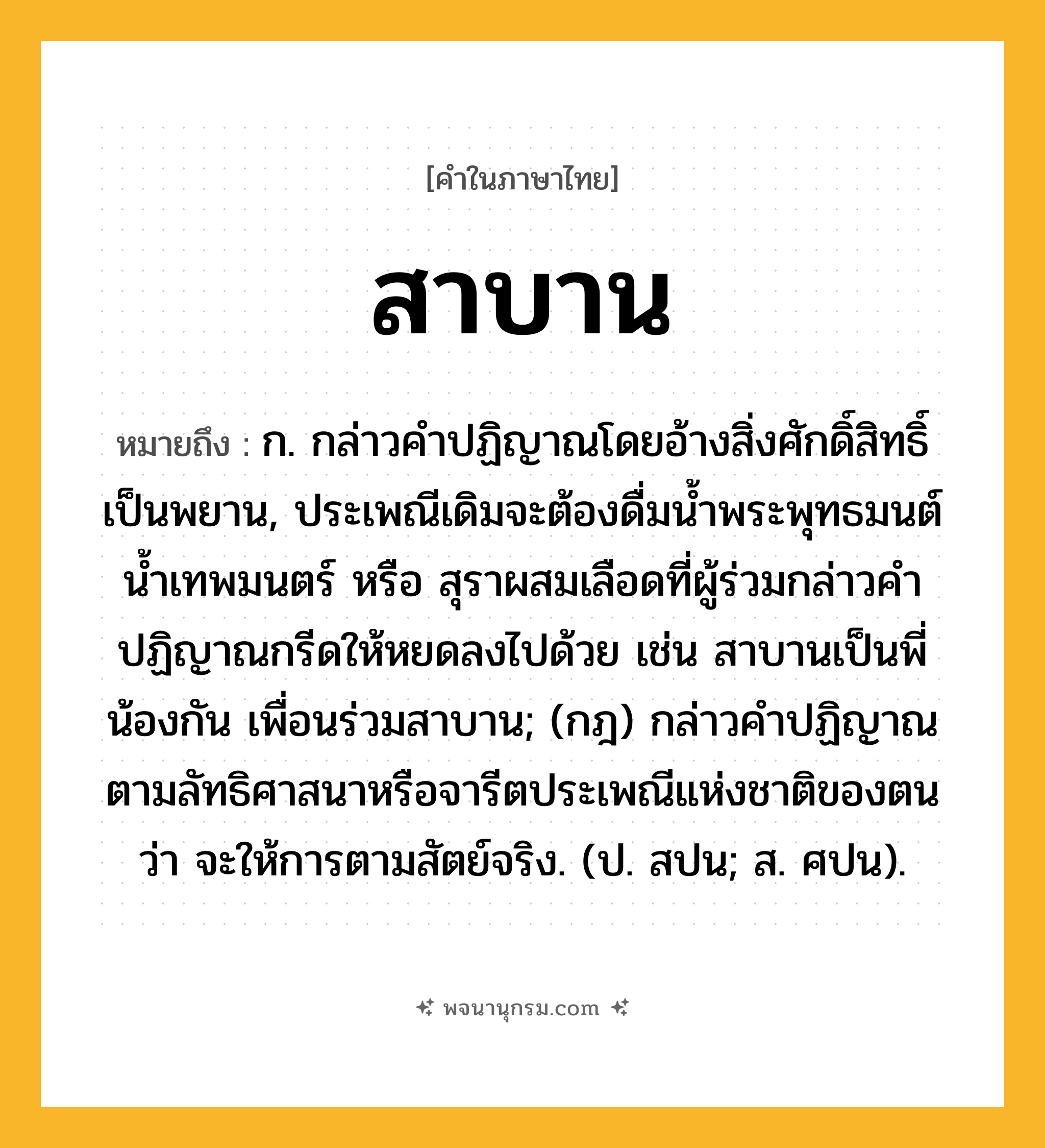 สาบาน ความหมาย หมายถึงอะไร?, คำในภาษาไทย สาบาน หมายถึง ก. กล่าวคําปฏิญาณโดยอ้างสิ่งศักดิ์สิทธิ์เป็นพยาน, ประเพณีเดิมจะต้องดื่มนํ้าพระพุทธมนต์ นํ้าเทพมนตร์ หรือ สุราผสมเลือดที่ผู้ร่วมกล่าวคำปฏิญาณกรีดให้หยดลงไปด้วย เช่น สาบานเป็นพี่น้องกัน เพื่อนร่วมสาบาน; (กฎ) กล่าวคําปฏิญาณตามลัทธิศาสนาหรือจารีตประเพณีแห่งชาติของตนว่า จะให้การตามสัตย์จริง. (ป. สปน; ส. ศปน).
