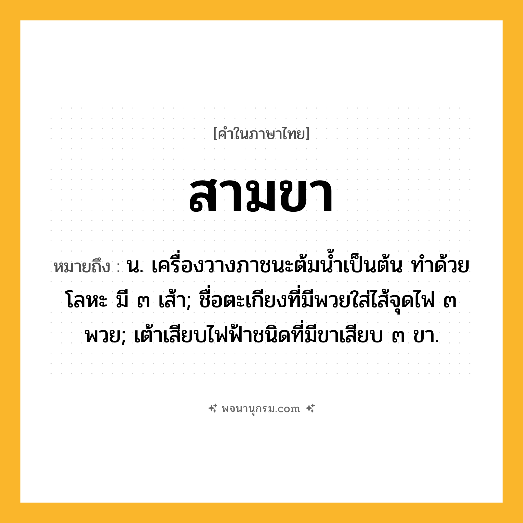 สามขา ความหมาย หมายถึงอะไร?, คำในภาษาไทย สามขา หมายถึง น. เครื่องวางภาชนะต้มนํ้าเป็นต้น ทําด้วยโลหะ มี ๓ เส้า; ชื่อตะเกียงที่มีพวยใส่ไส้จุดไฟ ๓ พวย; เต้าเสียบไฟฟ้าชนิดที่มีขาเสียบ ๓ ขา.