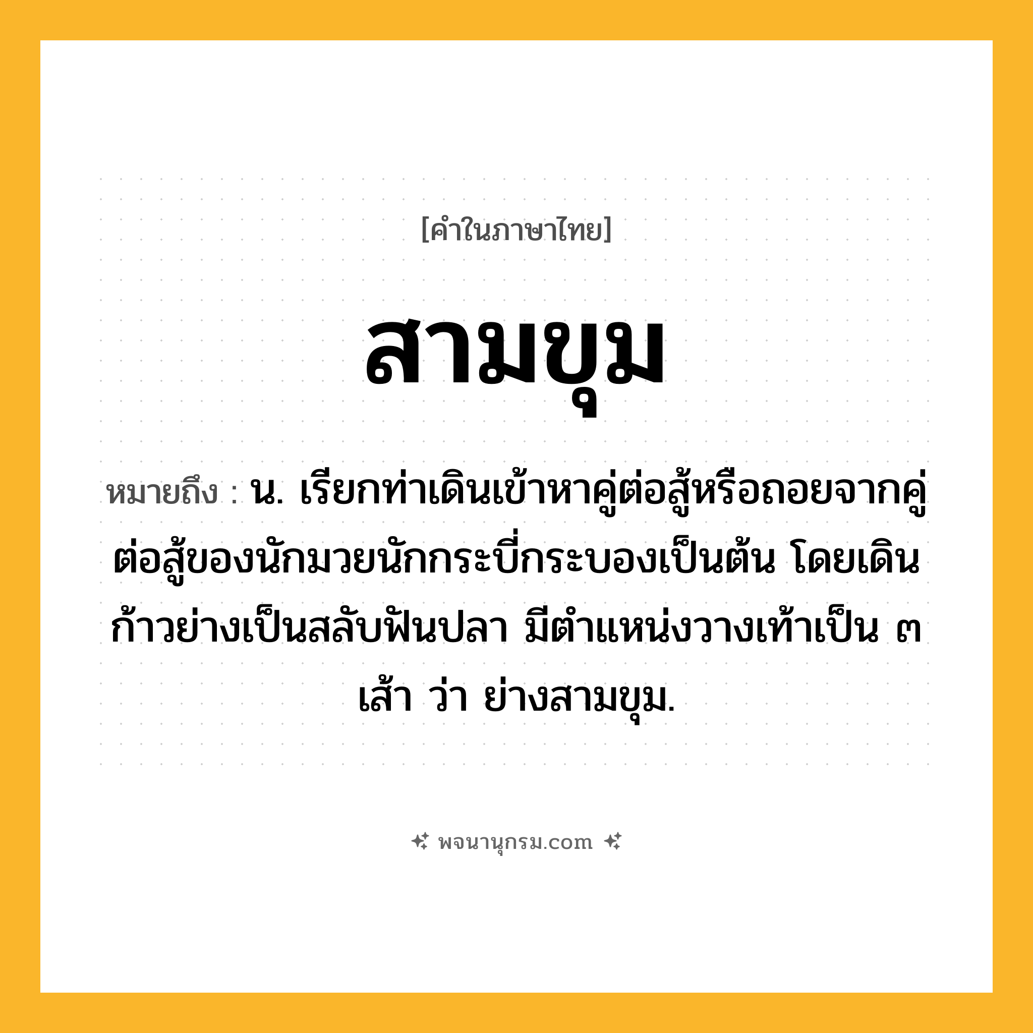 สามขุม ความหมาย หมายถึงอะไร?, คำในภาษาไทย สามขุม หมายถึง น. เรียกท่าเดินเข้าหาคู่ต่อสู้หรือถอยจากคู่ต่อสู้ของนักมวยนักกระบี่กระบองเป็นต้น โดยเดินก้าวย่างเป็นสลับฟันปลา มีตำแหน่งวางเท้าเป็น ๓ เส้า ว่า ย่างสามขุม.