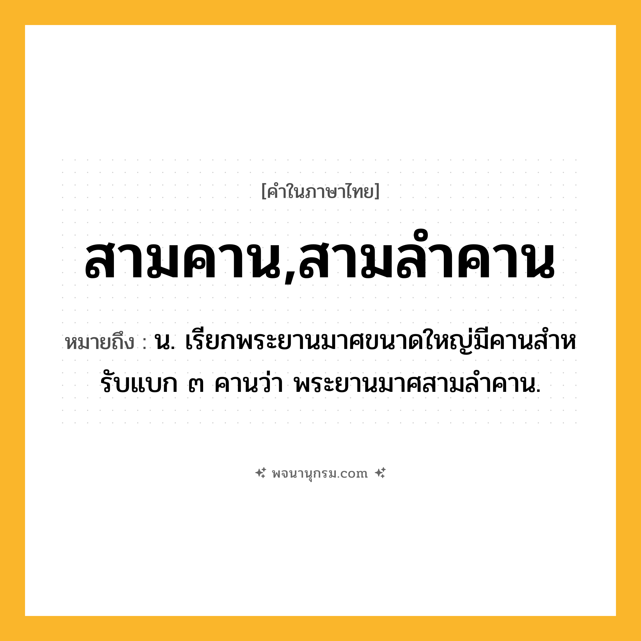 สามคาน,สามลำคาน ความหมาย หมายถึงอะไร?, คำในภาษาไทย สามคาน,สามลำคาน หมายถึง น. เรียกพระยานมาศขนาดใหญ่มีคานสําหรับแบก ๓ คานว่า พระยานมาศสามลำคาน.