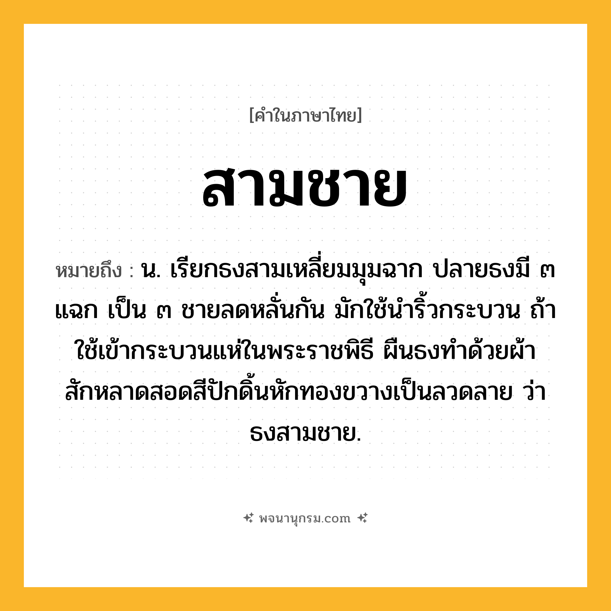 สามชาย ความหมาย หมายถึงอะไร?, คำในภาษาไทย สามชาย หมายถึง น. เรียกธงสามเหลี่ยมมุมฉาก ปลายธงมี ๓ แฉก เป็น ๓ ชายลดหลั่นกัน มักใช้นำริ้วกระบวน ถ้าใช้เข้ากระบวนแห่ในพระราชพิธี ผืนธงทำด้วยผ้าสักหลาดสอดสีปักดิ้นหักทองขวางเป็นลวดลาย ว่า ธงสามชาย.