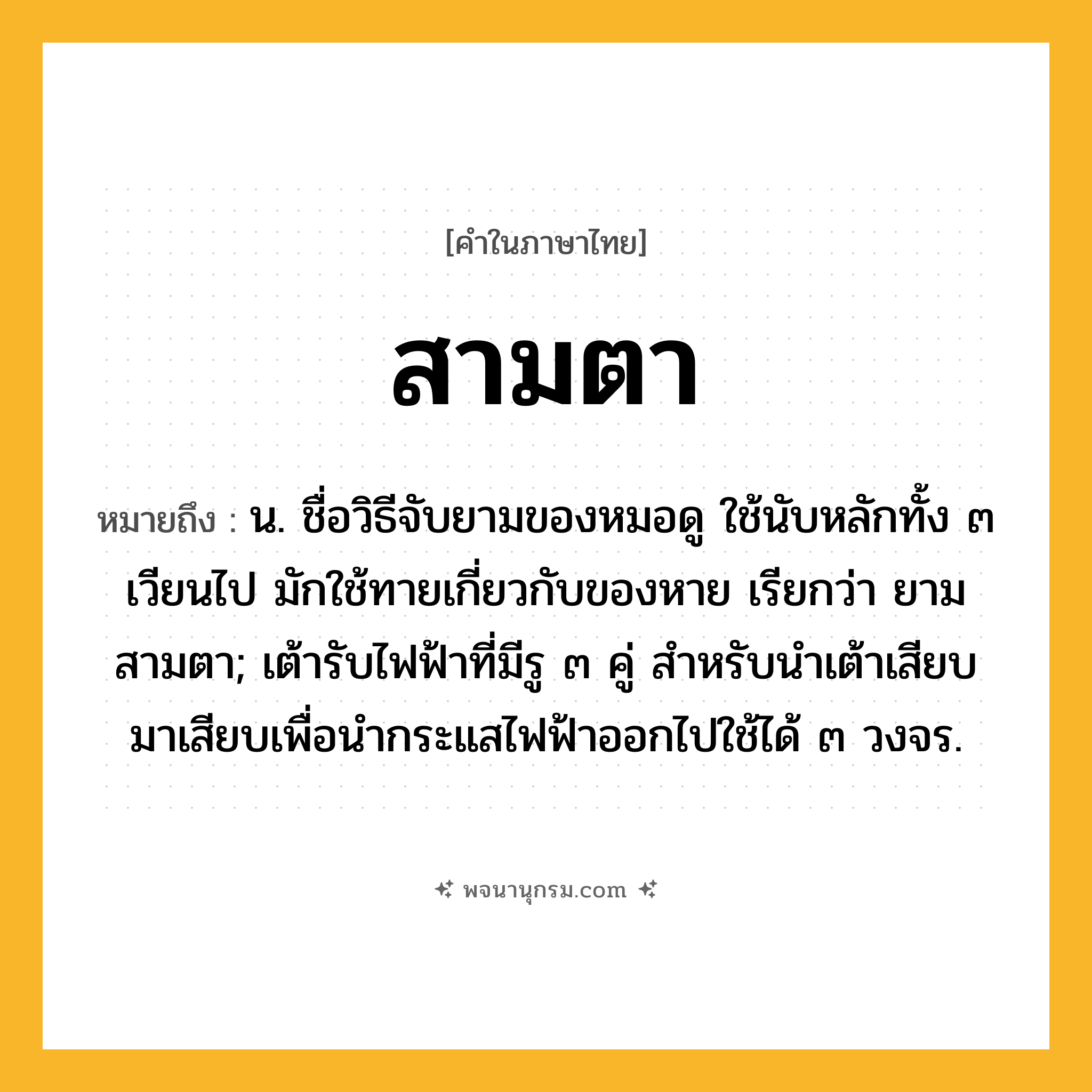 สามตา ความหมาย หมายถึงอะไร?, คำในภาษาไทย สามตา หมายถึง น. ชื่อวิธีจับยามของหมอดู ใช้นับหลักทั้ง ๓ เวียนไป มักใช้ทายเกี่ยวกับของหาย เรียกว่า ยามสามตา; เต้ารับไฟฟ้าที่มีรู ๓ คู่ สําหรับนําเต้าเสียบมาเสียบเพื่อนํากระแสไฟฟ้าออกไปใช้ได้ ๓ วงจร.