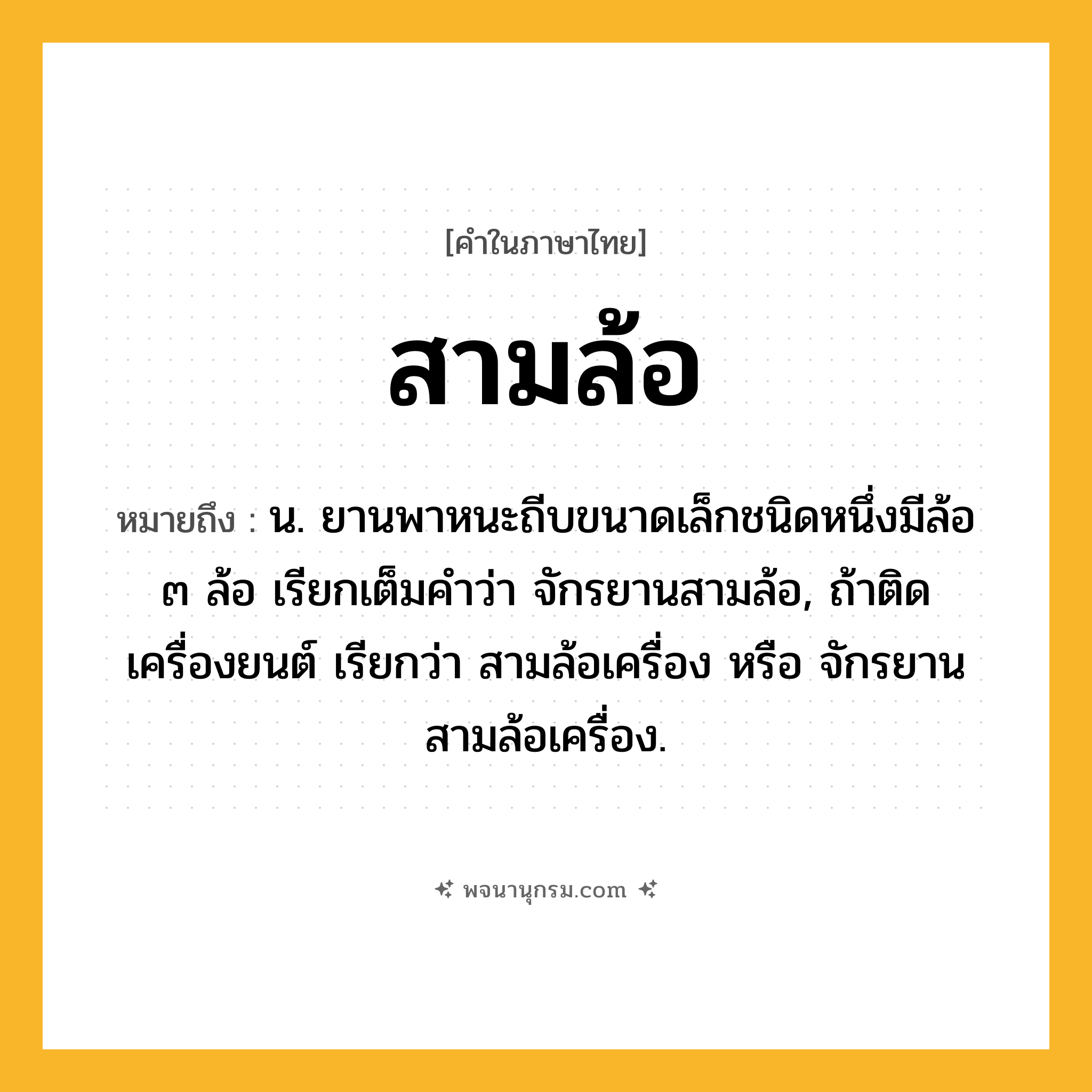 สามล้อ ความหมาย หมายถึงอะไร?, คำในภาษาไทย สามล้อ หมายถึง น. ยานพาหนะถีบขนาดเล็กชนิดหนึ่งมีล้อ ๓ ล้อ เรียกเต็มคําว่า จักรยานสามล้อ, ถ้าติดเครื่องยนต์ เรียกว่า สามล้อเครื่อง หรือ จักรยานสามล้อเครื่อง.