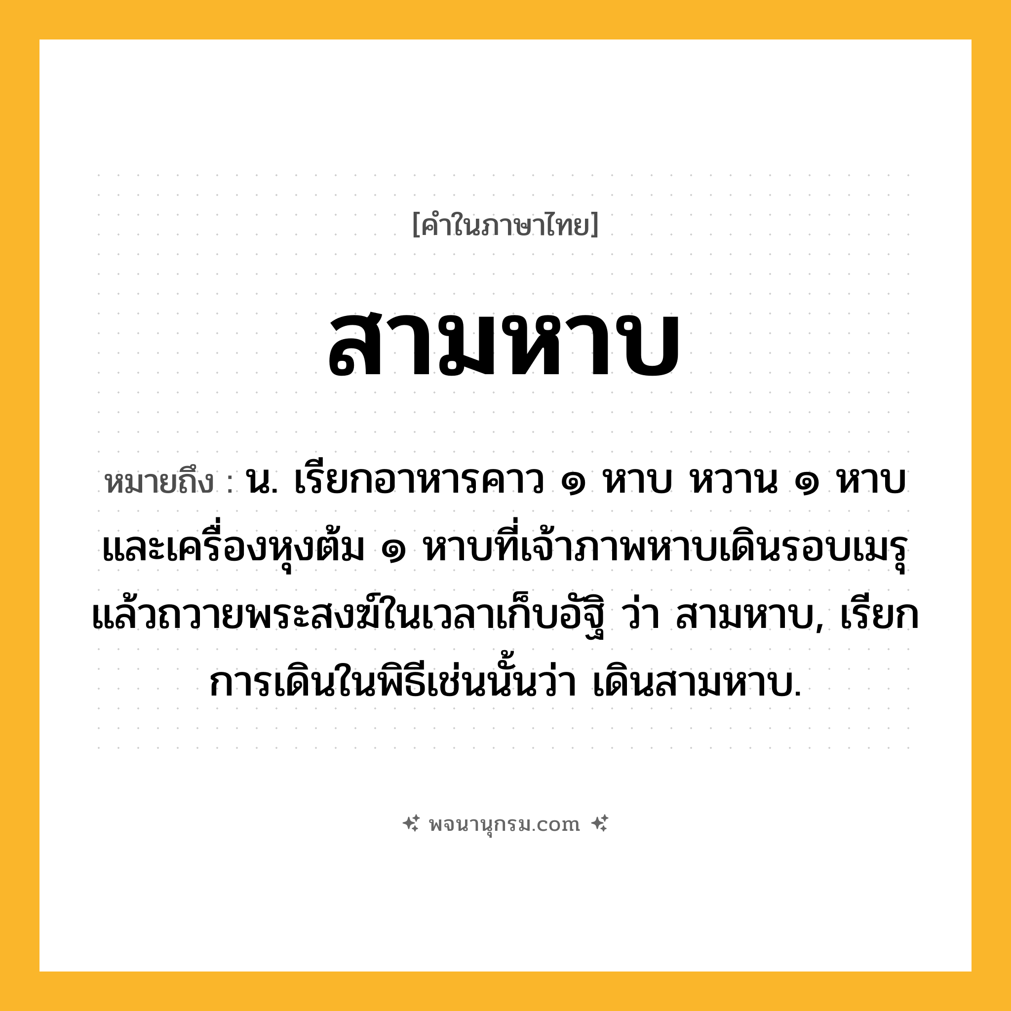 สามหาบ ความหมาย หมายถึงอะไร?, คำในภาษาไทย สามหาบ หมายถึง น. เรียกอาหารคาว ๑ หาบ หวาน ๑ หาบ และเครื่องหุงต้ม ๑ หาบที่เจ้าภาพหาบเดินรอบเมรุแล้วถวายพระสงฆ์ในเวลาเก็บอัฐิ ว่า สามหาบ, เรียกการเดินในพิธีเช่นนั้นว่า เดินสามหาบ.
