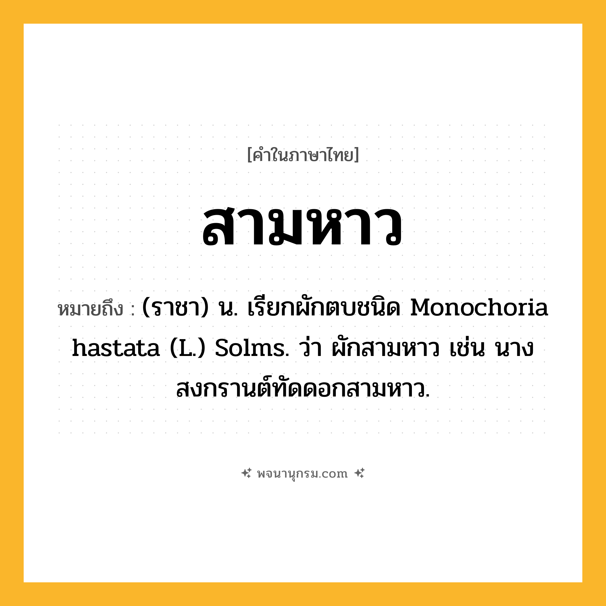 สามหาว ความหมาย หมายถึงอะไร?, คำในภาษาไทย สามหาว หมายถึง (ราชา) น. เรียกผักตบชนิด Monochoria hastata (L.) Solms. ว่า ผักสามหาว เช่น นางสงกรานต์ทัดดอกสามหาว.