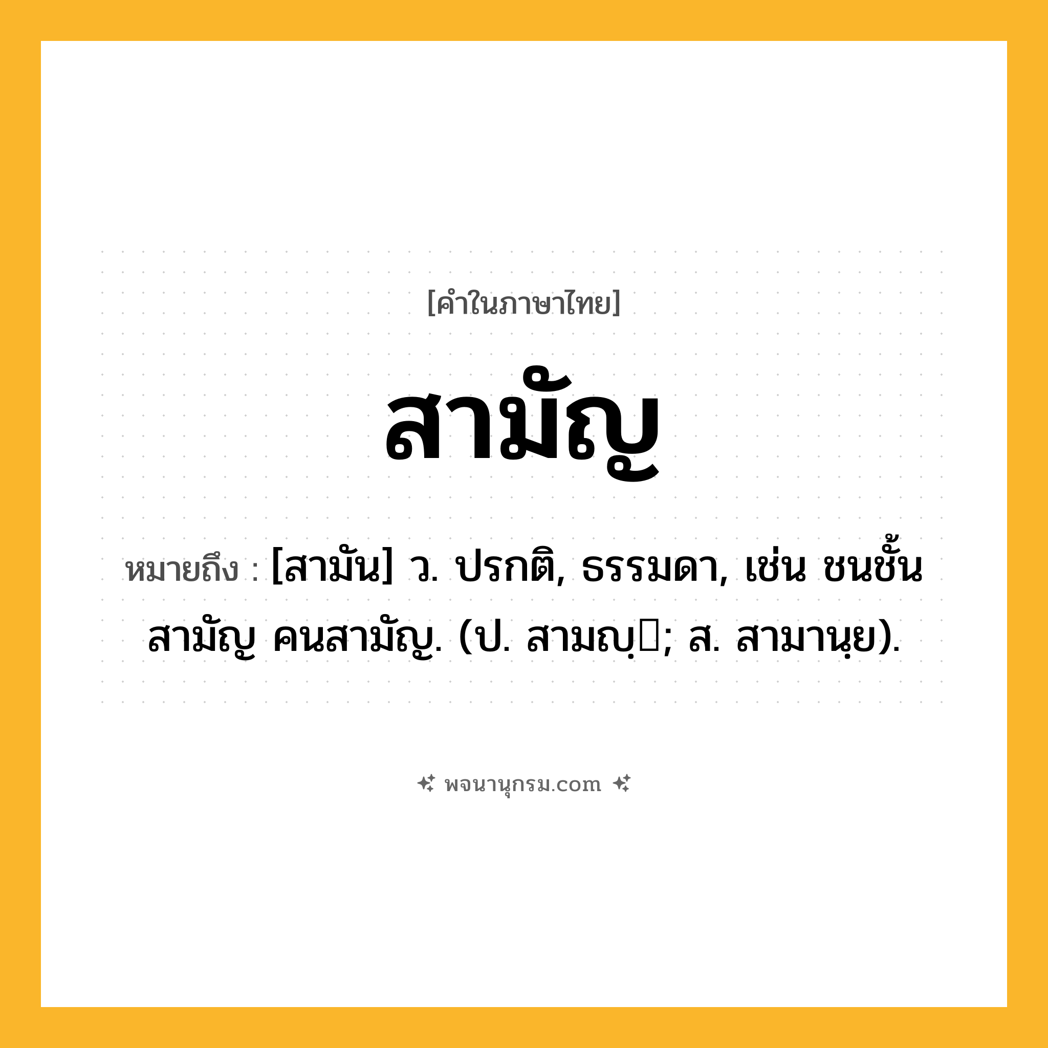 สามัญ ความหมาย หมายถึงอะไร?, คำในภาษาไทย สามัญ หมายถึง [สามัน] ว. ปรกติ, ธรรมดา, เช่น ชนชั้นสามัญ คนสามัญ. (ป. สามญฺ; ส. สามานฺย).