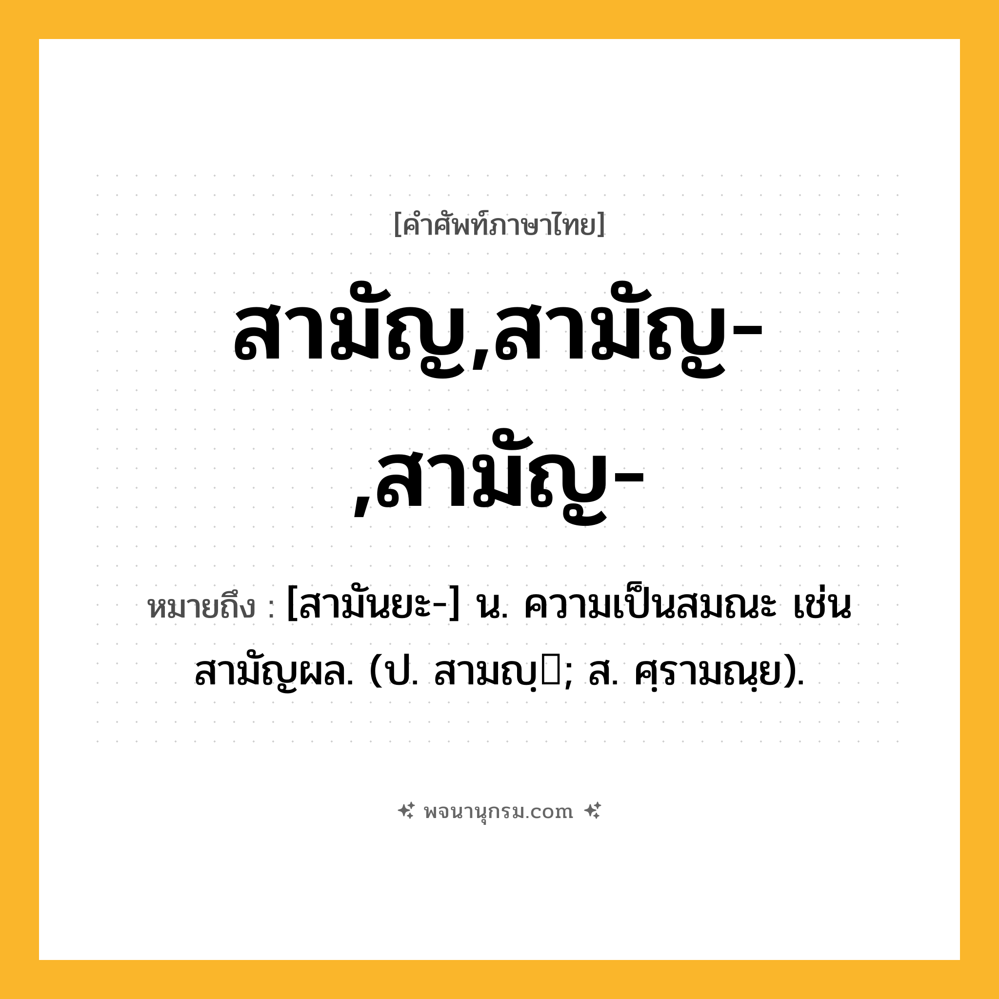 สามัญ,สามัญ-,สามัญ- ความหมาย หมายถึงอะไร?, คำในภาษาไทย สามัญ,สามัญ-,สามัญ- หมายถึง [สามันยะ-] น. ความเป็นสมณะ เช่น สามัญผล. (ป. สามญฺ; ส. ศฺรามณฺย).