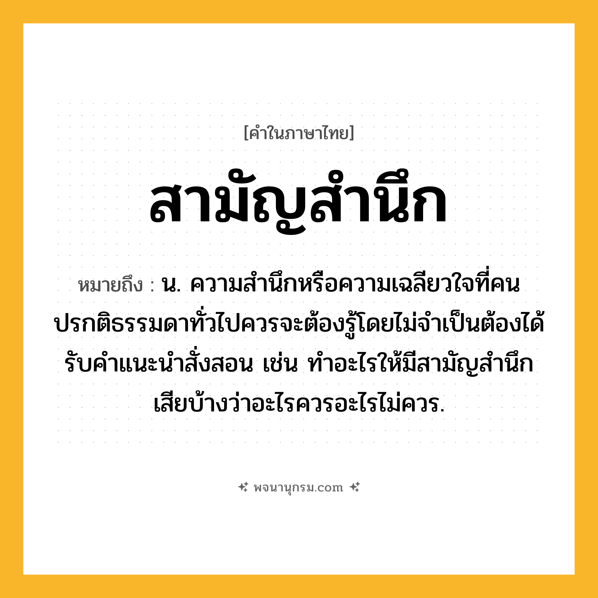 สามัญสำนึก ความหมาย หมายถึงอะไร?, คำในภาษาไทย สามัญสำนึก หมายถึง น. ความสำนึกหรือความเฉลียวใจที่คนปรกติธรรมดาทั่วไปควรจะต้องรู้โดยไม่จำเป็นต้องได้รับคำแนะนำสั่งสอน เช่น ทำอะไรให้มีสามัญสำนึกเสียบ้างว่าอะไรควรอะไรไม่ควร.