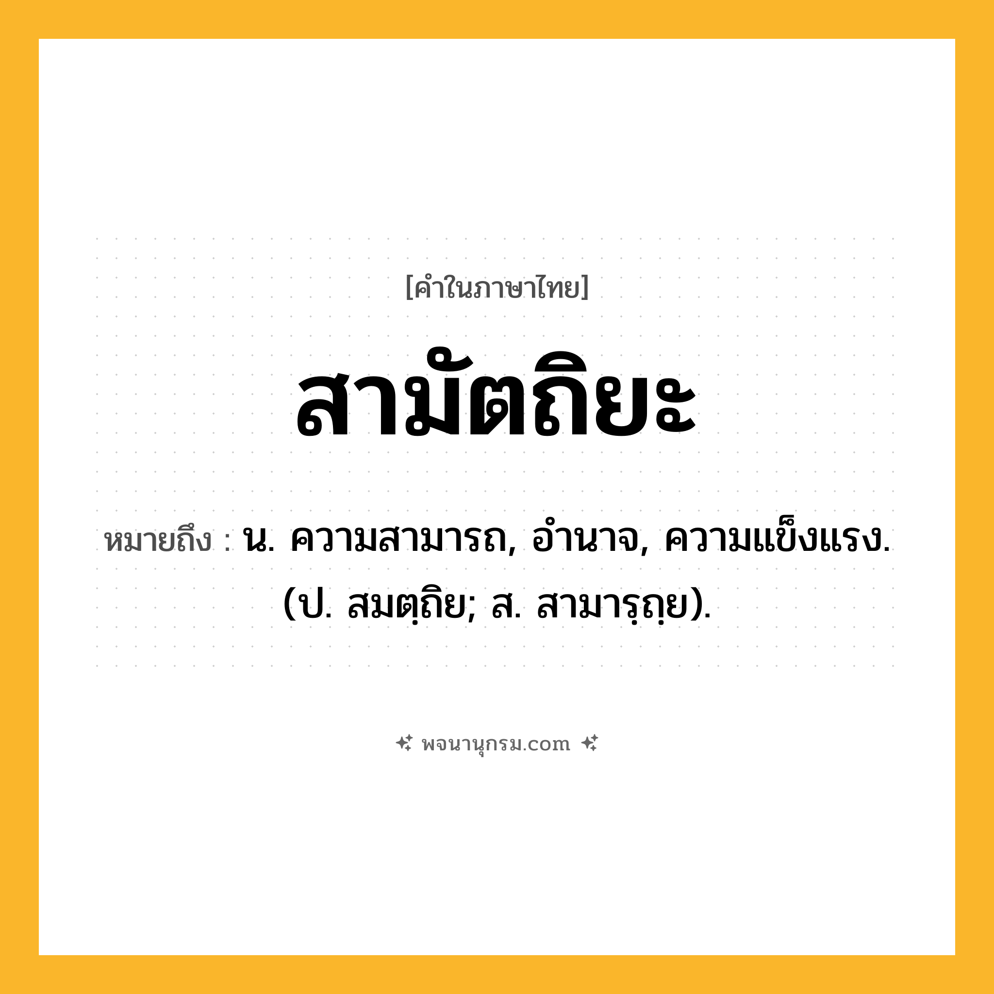 สามัตถิยะ ความหมาย หมายถึงอะไร?, คำในภาษาไทย สามัตถิยะ หมายถึง น. ความสามารถ, อํานาจ, ความแข็งแรง. (ป. สมตฺถิย; ส. สามารฺถฺย).