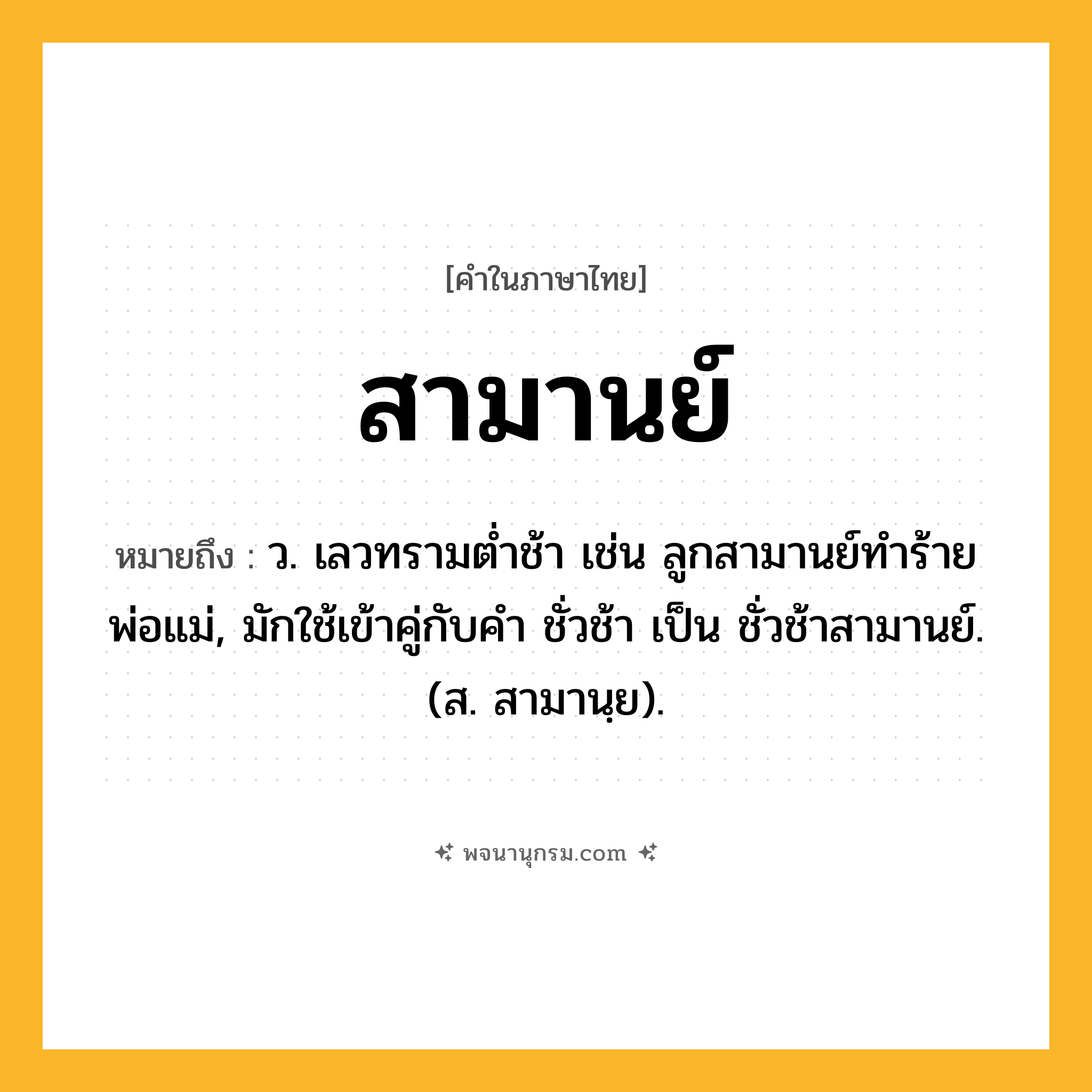 สามานย์ ความหมาย หมายถึงอะไร?, คำในภาษาไทย สามานย์ หมายถึง ว. เลวทรามตํ่าช้า เช่น ลูกสามานย์ทำร้ายพ่อแม่, มักใช้เข้าคู่กับคำ ชั่วช้า เป็น ชั่วช้าสามานย์. (ส. สามานฺย).