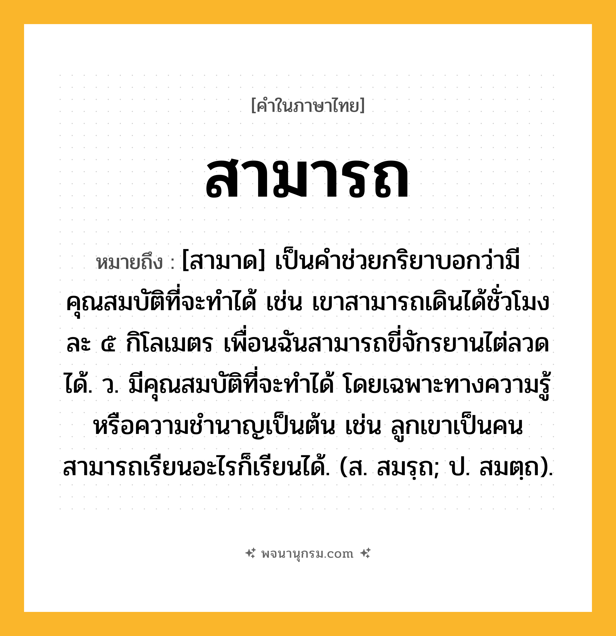 สามารถ ความหมาย หมายถึงอะไร?, คำในภาษาไทย สามารถ หมายถึง [สามาด] เป็นคำช่วยกริยาบอกว่ามีคุณสมบัติที่จะทำได้ เช่น เขาสามารถเดินได้ชั่วโมงละ ๕ กิโลเมตร เพื่อนฉันสามารถขี่จักรยานไต่ลวดได้. ว. มีคุณสมบัติที่จะทำได้ โดยเฉพาะทางความรู้หรือความชำนาญเป็นต้น เช่น ลูกเขาเป็นคนสามารถเรียนอะไรก็เรียนได้. (ส. สมรฺถ; ป. สมตฺถ).