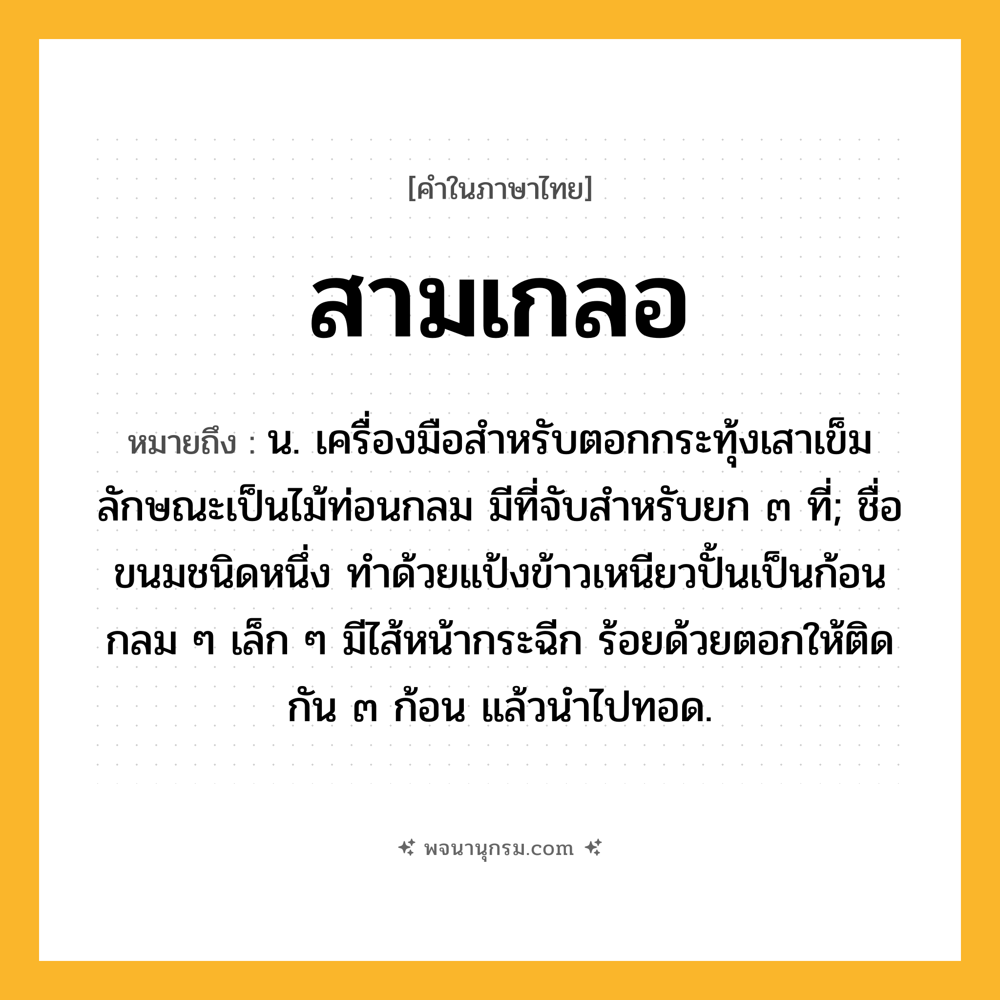 สามเกลอ ความหมาย หมายถึงอะไร?, คำในภาษาไทย สามเกลอ หมายถึง น. เครื่องมือสำหรับตอกกระทุ้งเสาเข็ม ลักษณะเป็นไม้ท่อนกลม มีที่จับสำหรับยก ๓ ที่; ชื่อขนมชนิดหนึ่ง ทำด้วยแป้งข้าวเหนียวปั้นเป็นก้อนกลม ๆ เล็ก ๆ มีไส้หน้ากระฉีก ร้อยด้วยตอกให้ติดกัน ๓ ก้อน แล้วนำไปทอด.