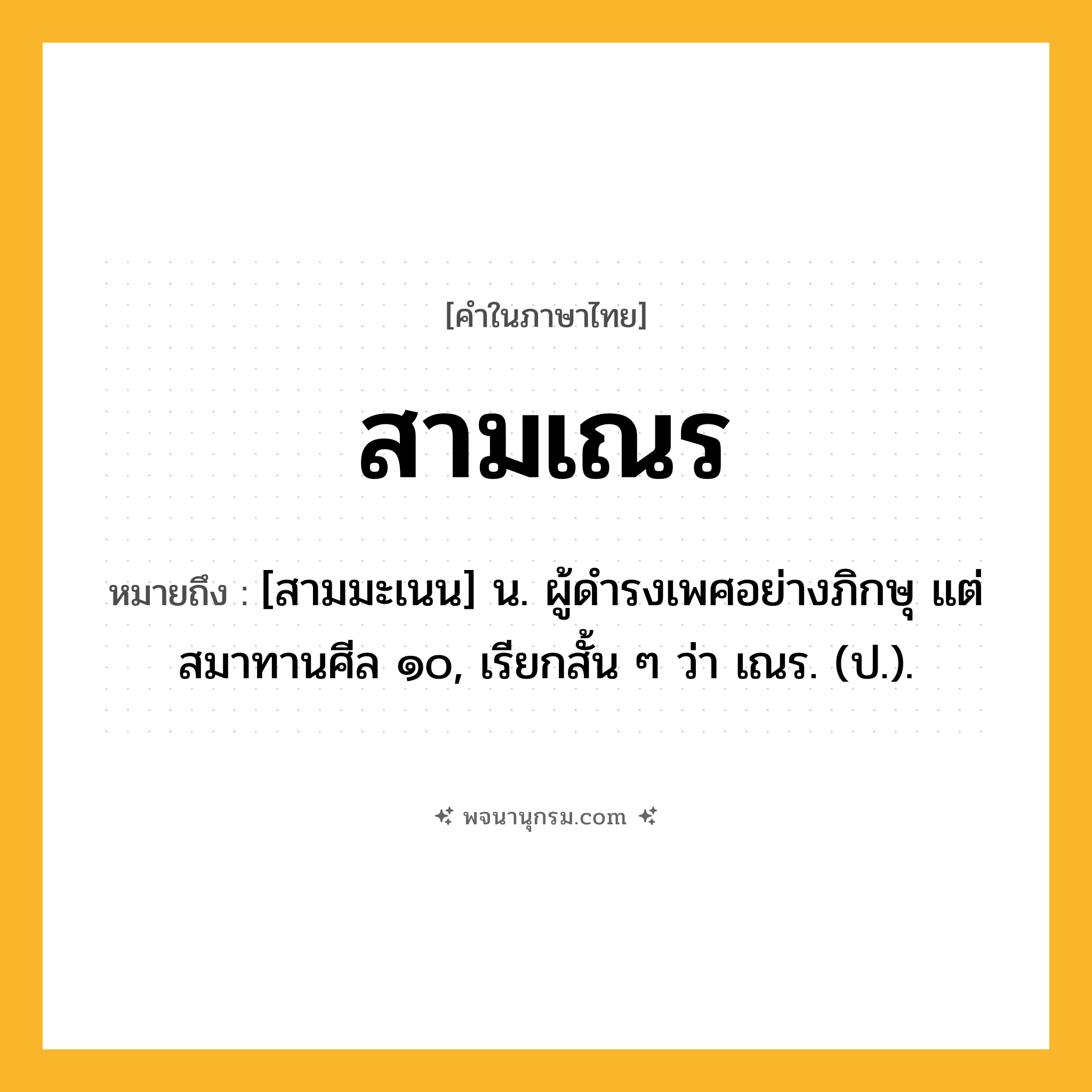 สามเณร ความหมาย หมายถึงอะไร?, คำในภาษาไทย สามเณร หมายถึง [สามมะเนน] น. ผู้ดํารงเพศอย่างภิกษุ แต่สมาทานศีล ๑๐, เรียกสั้น ๆ ว่า เณร. (ป.).