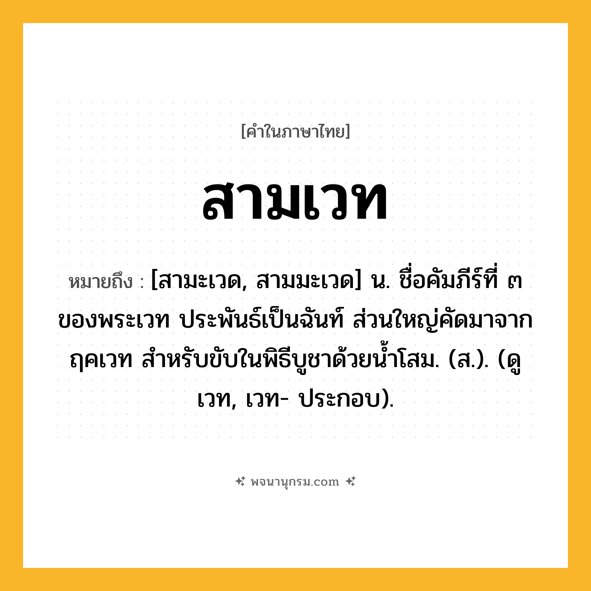 สามเวท ความหมาย หมายถึงอะไร?, คำในภาษาไทย สามเวท หมายถึง [สามะเวด, สามมะเวด] น. ชื่อคัมภีร์ที่ ๓ ของพระเวท ประพันธ์เป็นฉันท์ ส่วนใหญ่คัดมาจากฤคเวท สำหรับขับในพิธีบูชาด้วยน้ำโสม. (ส.). (ดู เวท, เวท- ประกอบ).