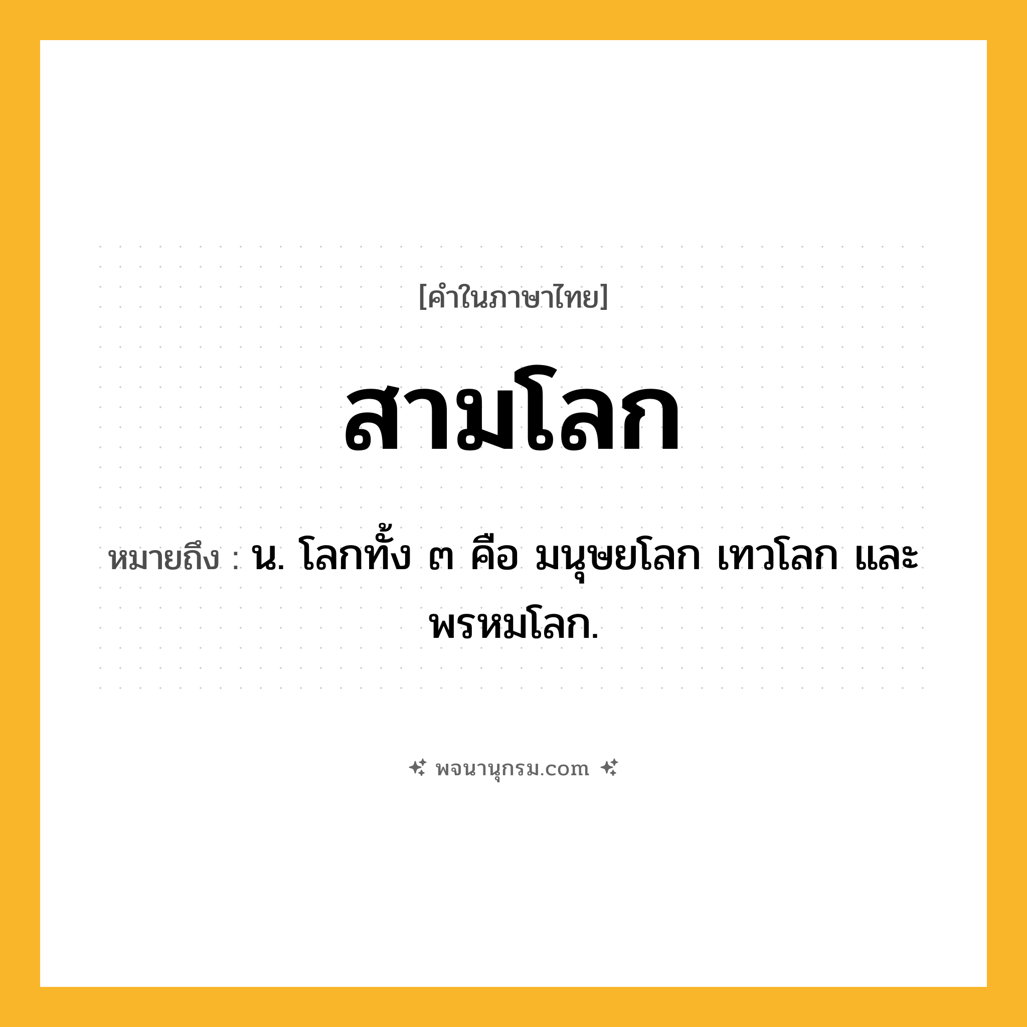 สามโลก ความหมาย หมายถึงอะไร?, คำในภาษาไทย สามโลก หมายถึง น. โลกทั้ง ๓ คือ มนุษยโลก เทวโลก และพรหมโลก.