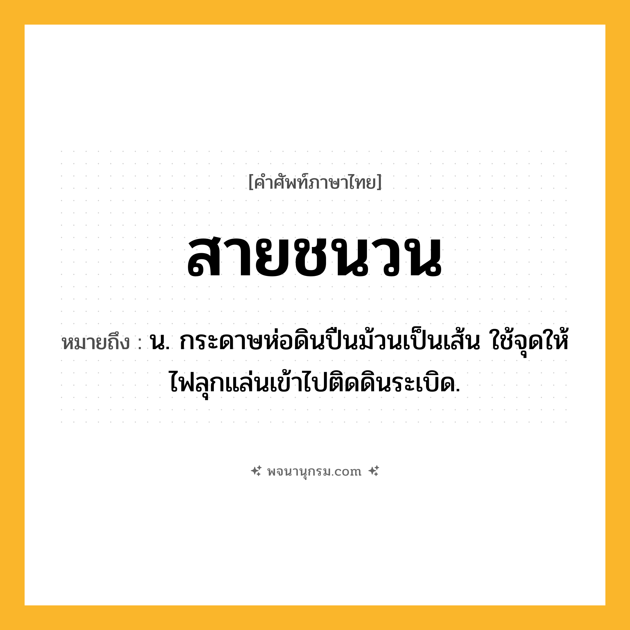 สายชนวน ความหมาย หมายถึงอะไร?, คำในภาษาไทย สายชนวน หมายถึง น. กระดาษห่อดินปืนม้วนเป็นเส้น ใช้จุดให้ไฟลุกแล่นเข้าไปติดดินระเบิด.