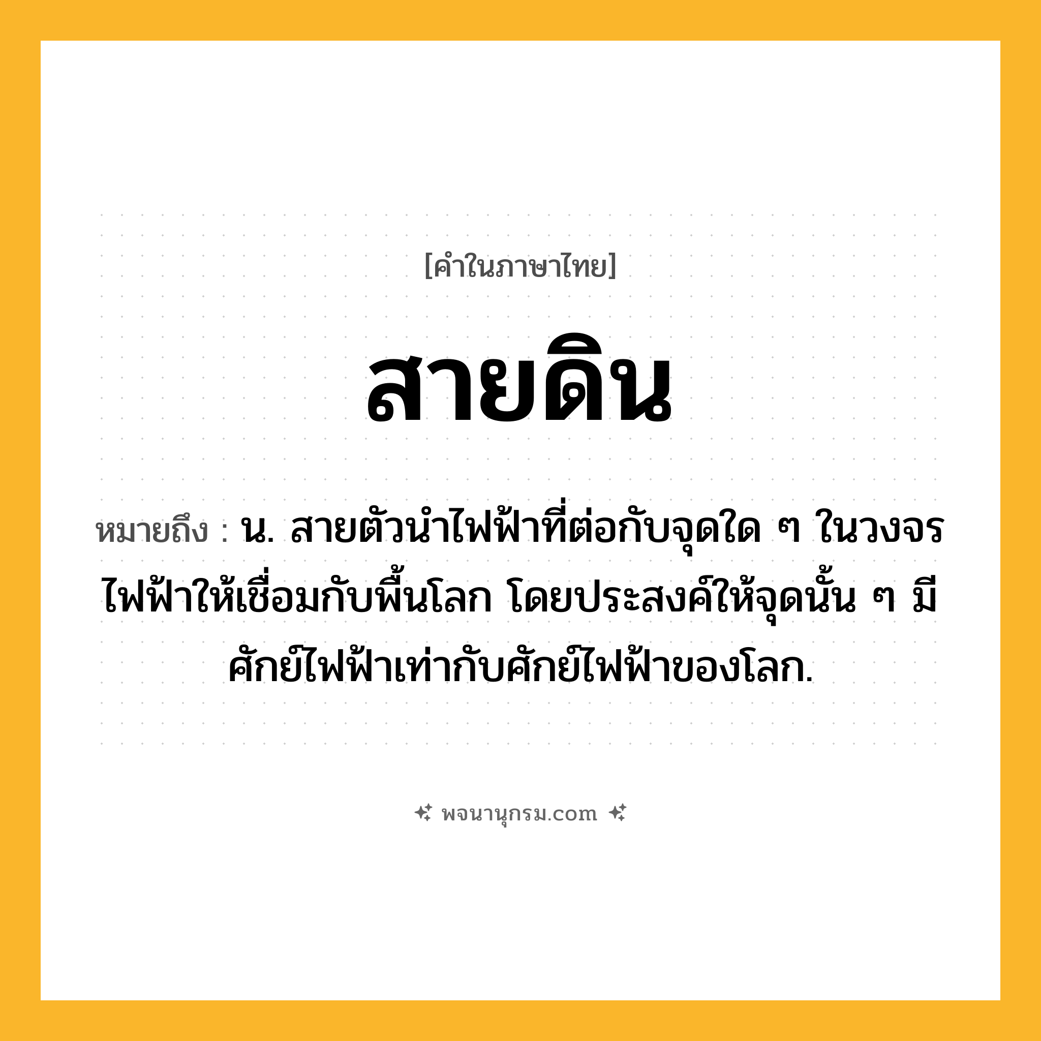 สายดิน ความหมาย หมายถึงอะไร?, คำในภาษาไทย สายดิน หมายถึง น. สายตัวนําไฟฟ้าที่ต่อกับจุดใด ๆ ในวงจรไฟฟ้าให้เชื่อมกับพื้นโลก โดยประสงค์ให้จุดนั้น ๆ มีศักย์ไฟฟ้าเท่ากับศักย์ไฟฟ้าของโลก.