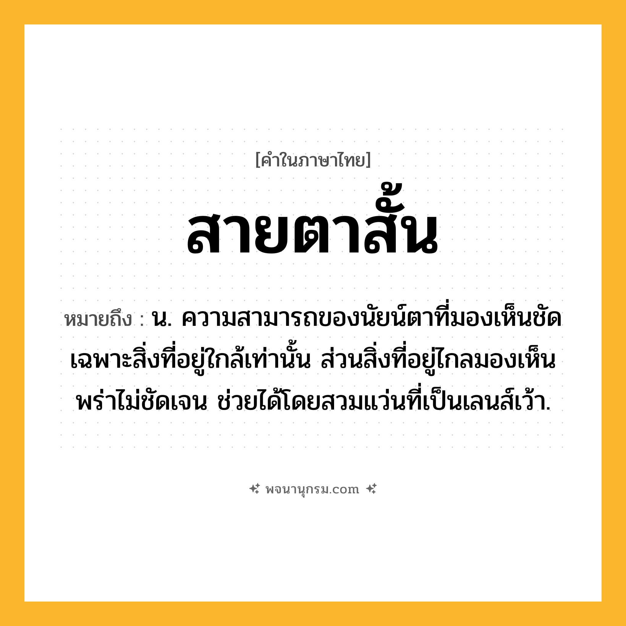 สายตาสั้น ความหมาย หมายถึงอะไร?, คำในภาษาไทย สายตาสั้น หมายถึง น. ความสามารถของนัยน์ตาที่มองเห็นชัดเฉพาะสิ่งที่อยู่ใกล้เท่านั้น ส่วนสิ่งที่อยู่ไกลมองเห็นพร่าไม่ชัดเจน ช่วยได้โดยสวมแว่นที่เป็นเลนส์เว้า.