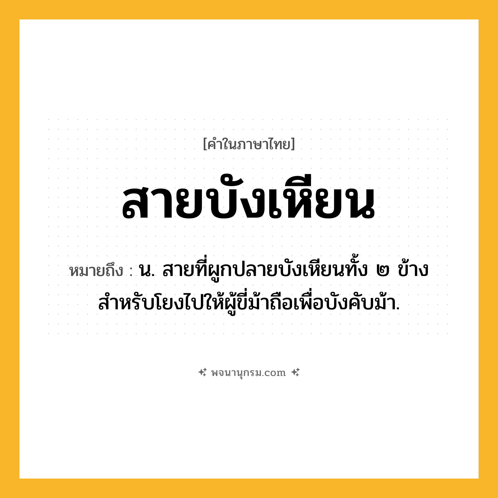 สายบังเหียน ความหมาย หมายถึงอะไร?, คำในภาษาไทย สายบังเหียน หมายถึง น. สายที่ผูกปลายบังเหียนทั้ง ๒ ข้างสำหรับโยงไปให้ผู้ขี่ม้าถือเพื่อบังคับม้า.